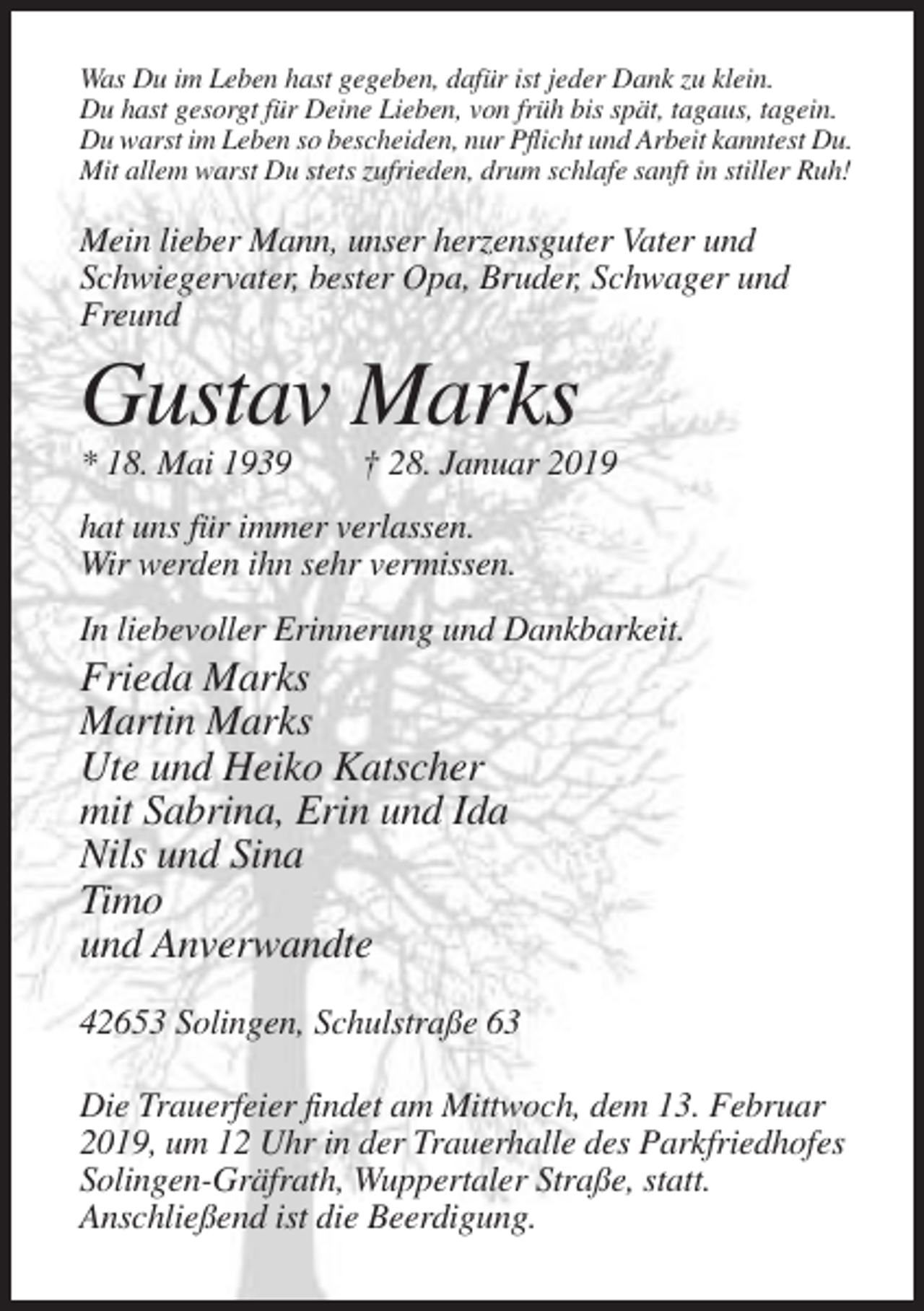<p>Was Du im Leben hast gegeben, dafür ist jeder Dank zu klein.<br />Du hast gesorgt für Deine Lieben, von früh bis spät, tagaus, tagein.<br />Du warst im Leben so bescheiden, nur Pflicht und Arbeit kanntest Du.<br />Mit allem warst Du stets zufrieden, drum schlafe sanft in stiller Ruh!</p><p>Mein lieber Mann, unser herzensguter Vater und<br />Schwiegervater, bester Opa, Bruder, Schwager und<br />Freund</p><p>Gustav Marks<br />* 18. Mai 1939</p><p>† 28. Januar 2019</p><p>hat uns für immer verlassen.<br />Wir werden ihn sehr vermissen.<br />In liebevoller Erinnerung und Dankbarkeit.</p><p>Frieda Marks<br />Martin Marks<br />Ute und Heiko Katscher<br />mit Sabrina, Erin und Ida<br />Nils und Sina<br />Timo<br />und Anverwandte<br />42653 Solingen, Schulstraße 63<br />Die Trauerfeier findet am Mittwoch, dem 13. Februar<br />2019, um 12 Uhr in der Trauerhalle des Parkfriedhofes<br />Solingen-Gräfrath, Wuppertaler Straße, statt.<br />Anschließend ist die Beerdigung.</p>