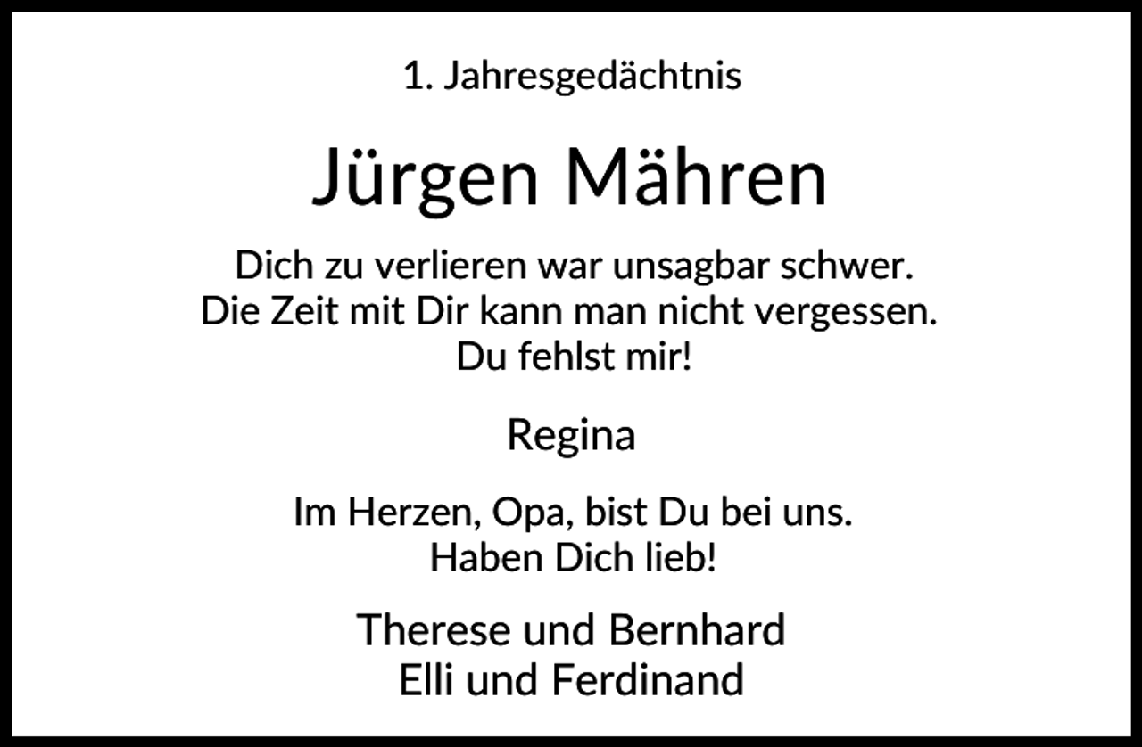 <p>1. Jahresgedächtnis</p><p>Jürgen Mähren<br />Dich zu verlieren war unsagbar schwer.<br />Die Zeit mit Dir kann man nicht vergessen.<br />Du fehlst mir!</p><p>Regina<br />Im Herzen, Opa, bist Du bei uns.<br />Haben Dich lieb!</p><p>Therese und Bernhard<br />Elli und Ferdinand</p>