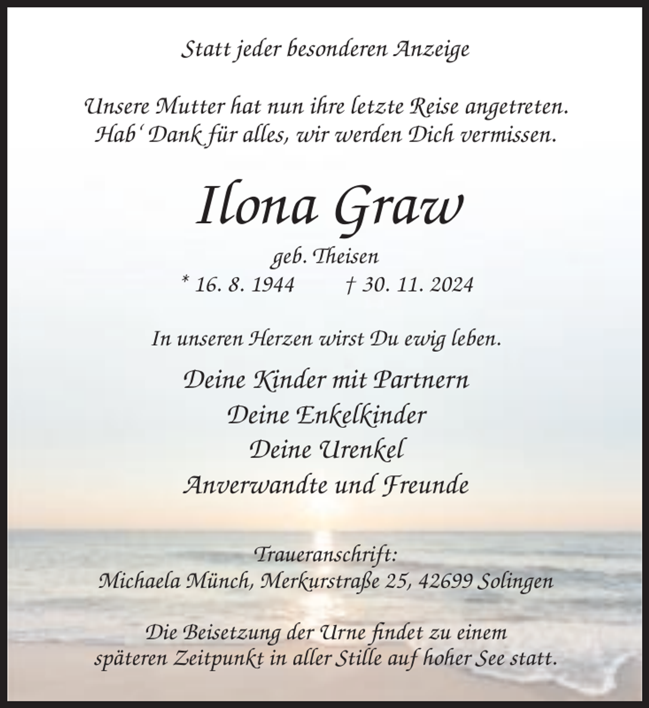 <p>Statt jeder besonderen Anzeige<br />Unsere Mutter hat nun ihre letzte Reise angetreten.<br />Hab‘ Dank für alles, wir werden Dich vermissen.</p><p>Ilona Graw<br />geb. Theisen<br />* 16. 8. 1944<br />† 30. 11. 2024<br />In unseren Herzen wirst Du ewig leben.</p><p>Deine Kinder mit Partnern<br />Deine Enkelkinder<br />Deine Urenkel<br />Anverwandte und Freunde<br />Traueranschrift:<br />Michaela Münch, Merkurstraße 25, 42699 Solingen<br />Die Beisetzung der Urne findet zu einem<br />späteren Zeitpunkt in aller Stille auf hoher See statt.</p>