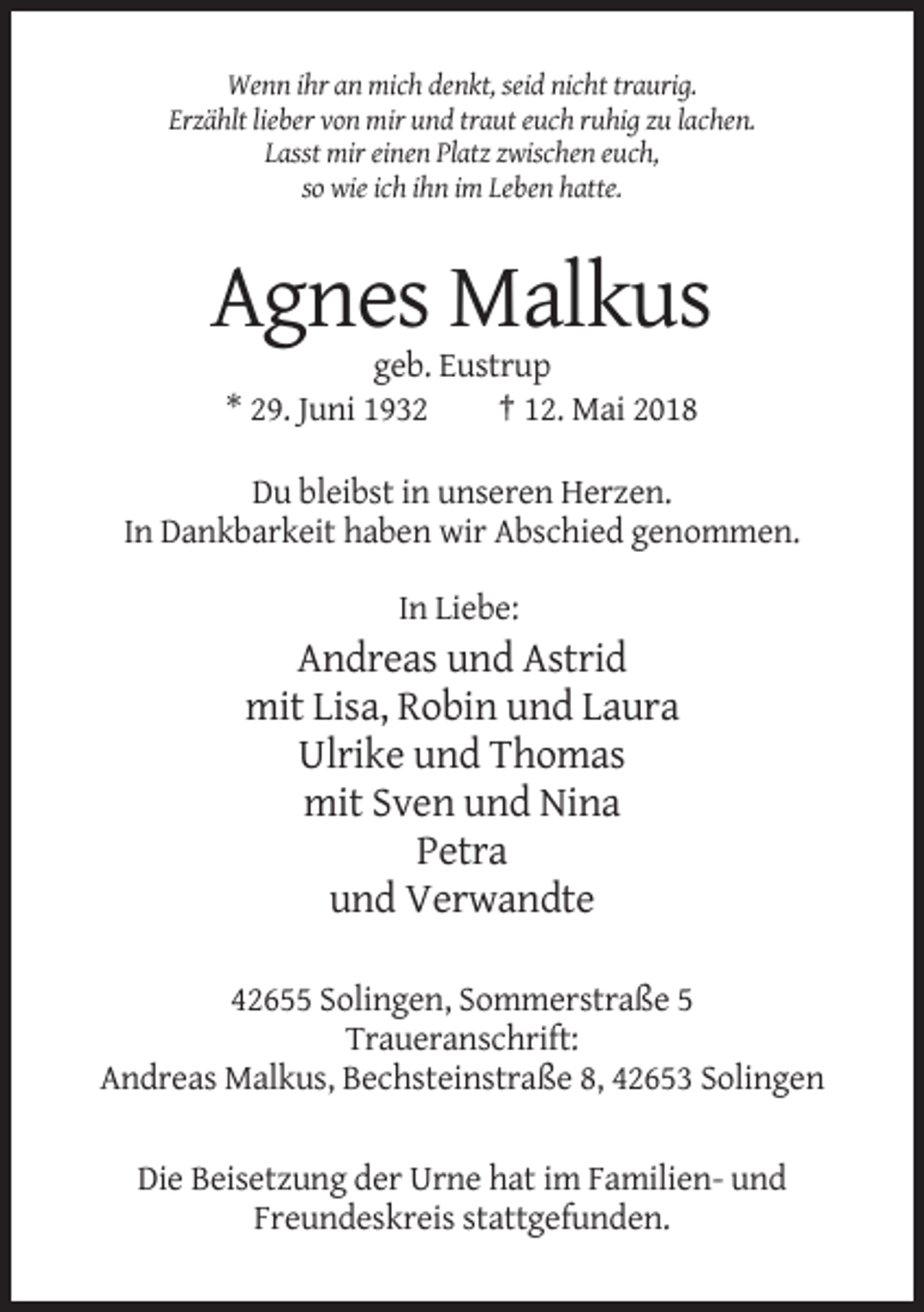 <p>Wenn ihr an mich denkt, seid nicht traurig.<br />Erzählt lieber von mir und traut euch ruhig zu lachen.<br />Lasst mir einen Platz zwischen euch,<br />so wie ich ihn im Leben hatte.</p><p>Agnes Malkus<br />geb. Eustrup<br />* 29. Juni 1932<br />† 12. Mai 2018<br />Du bleibst in unseren Herzen.<br />In Dankbarkeit haben wir Abschied genommen.<br />In Liebe:</p><p>Andreas und Astrid<br />mit Lisa, Robin und Laura<br />Ulrike und Thomas<br />mit Sven und Nina<br />Petra<br />und Verwandte<br />42655 Solingen, Sommerstraße 5<br />Traueranschrift:<br />Andreas Malkus, Bechsteinstraße 8, 42653 Solingen<br />Die Beisetzung der Urne hat im Familien- und<br />Freundeskreis stattgefunden.</p>
