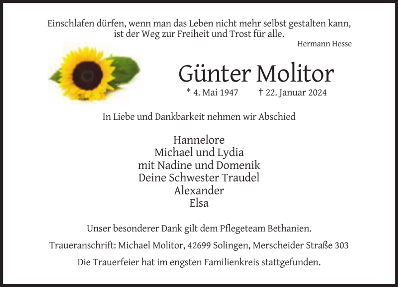 <p>Einschlafen dürfen, wenn man das Leben nicht mehr selbst gestalten kann,<br />ist der Weg zur Freiheit und Trost für alle.<br />Hermann Hesse</p><p>Günter Molitor<br />* 4. Mai 1947</p><p>† 22. Januar 2024</p><p>In Liebe und Dankbarkeit nehmen wir Abschied</p><p>Hannelore<br />Michael und Lydia<br />mit Nadine und Domenik<br />Deine Schwester Traudel<br />Alexander<br />Elsa<br />Unser besonderer Dank gilt dem Pflegeteam Bethanien.<br />Traueranschrift: Michael Molitor, 42699 Solingen, Merscheider Straße 303<br />Die Trauerfeier hat im engsten Familienkreis stattgefunden.</p>