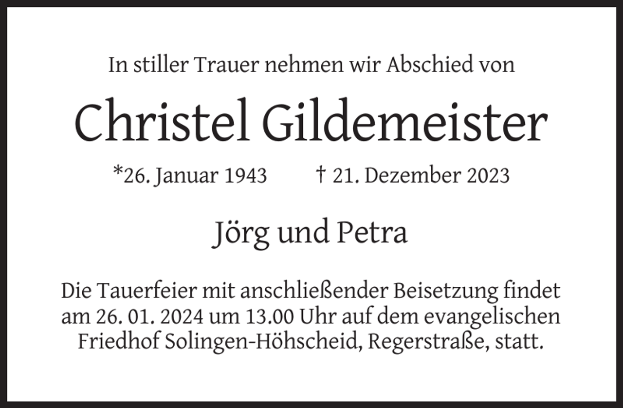<p>In stiller Trauer nehmen wir Abschied von</p><p>Christel Gildemeister<br />*26. Januar 1943</p><p>† 21. Dezember 2023</p><p>Jörg und Petra<br />Die Tauerfeier mit anschließender Beisetzung findet<br />am 26. 01. 2024 um 13.00 Uhr auf dem evangelischen<br />Friedhof Solingen-Höhscheid, Regerstraße, statt.</p>