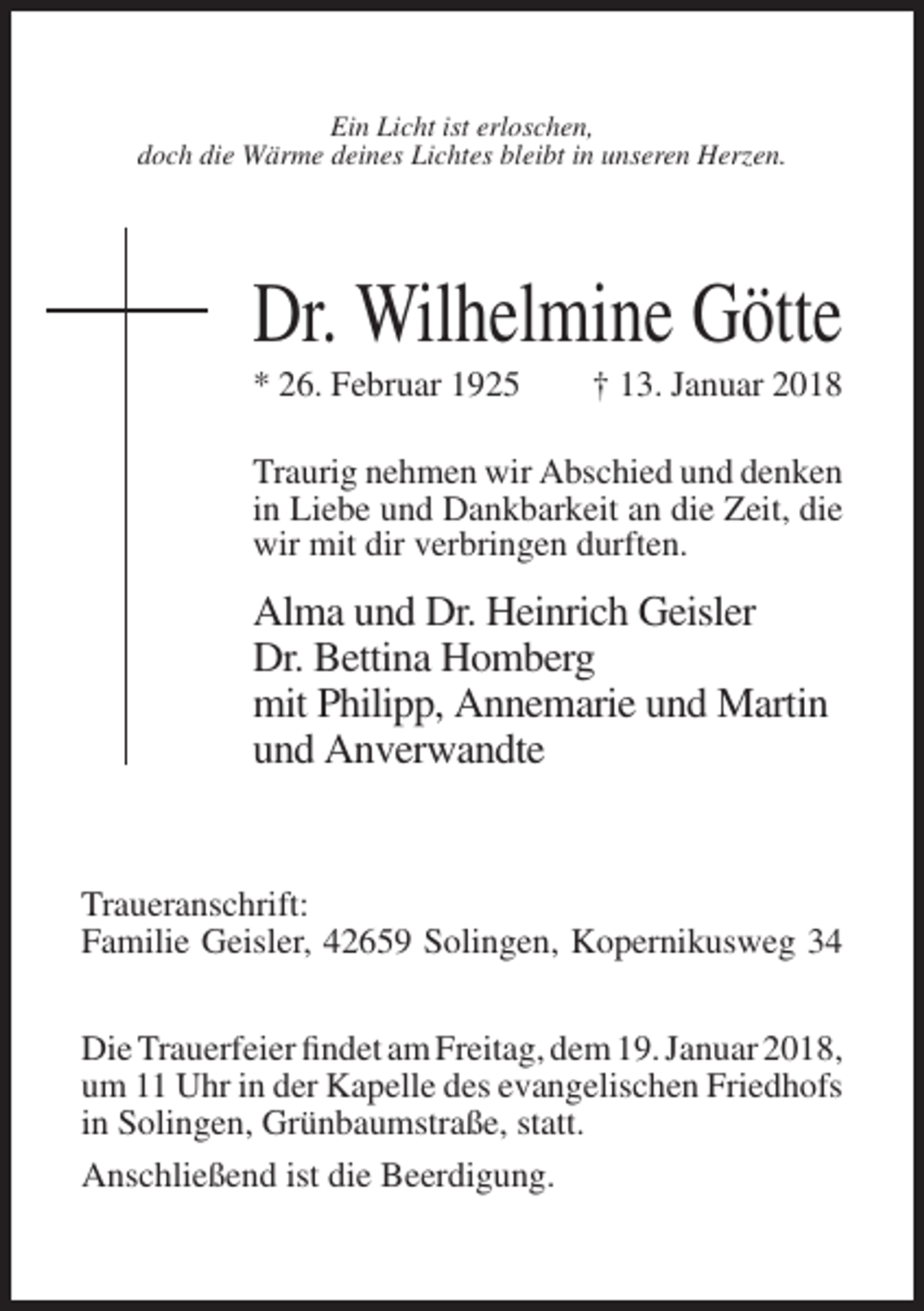 <p>Ein Licht ist erloschen,<br />doch die Wärme deines Lichtes bleibt in unseren Herzen.</p><p>Dr. Wilhelmine Götte<br />* 26. Februar 1925</p><p>† 13. Januar 2018</p><p>Traurig nehmen wir Abschied und denken<br />in Liebe und Dankbarkeit an die Zeit, die<br />wir mit dir verbringen durften.</p><p>Alma und Dr. Heinrich Geisler<br />Dr. Bettina Homberg<br />mit Philipp, Annemarie und Martin<br />und Anverwandte</p><p>Traueranschrift:<br />Familie Geisler, 42659 Solingen, Kopernikusweg 34<br />Die Trauerfeier findet am Freitag, dem 19. Januar 2018,<br />um 11 Uhr in der Kapelle des evangelischen Friedhofs<br />in Solingen, Grünbaumstraße, statt.<br />Anschließend ist die Beerdigung.</p>