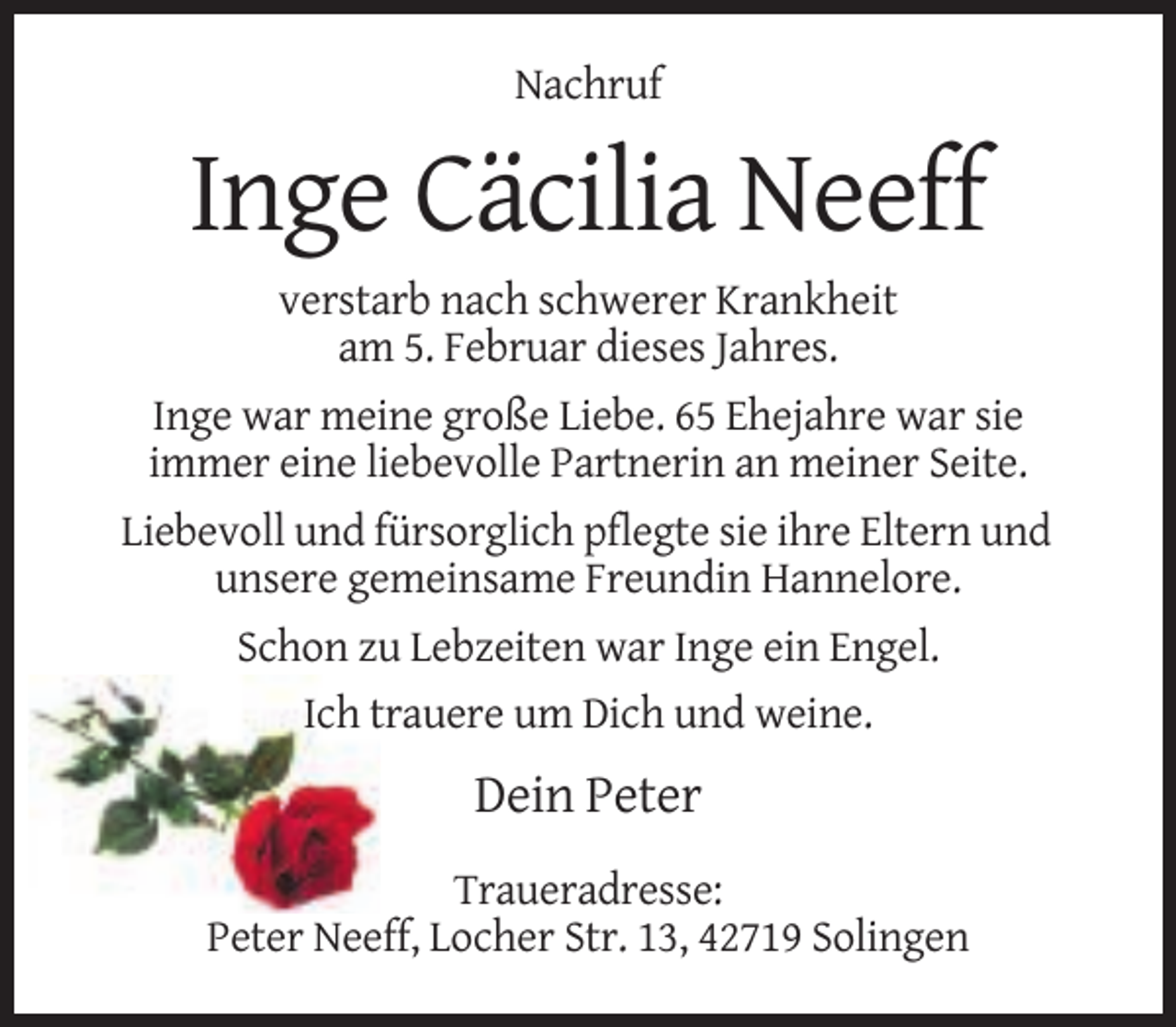 <p>Nachruf</p><p>Inge Cäcilia Neeff<br />verstarb nach schwerer Krankheit<br />am 5. Februar dieses Jahres.<br />Inge war meine große Liebe. 65 Ehejahre war sie<br />immer eine liebevolle Partnerin an meiner Seite.<br />Liebevoll und fürsorglich pflegte sie ihre Eltern und<br />unsere gemeinsame Freundin Hannelore.<br />Schon zu Lebzeiten war Inge ein Engel.<br />Ich trauere um Dich und weine.</p><p>Dein Peter<br />Traueradresse:<br />Peter Neeff, Locher Str. 13, 42719 Solingen</p>