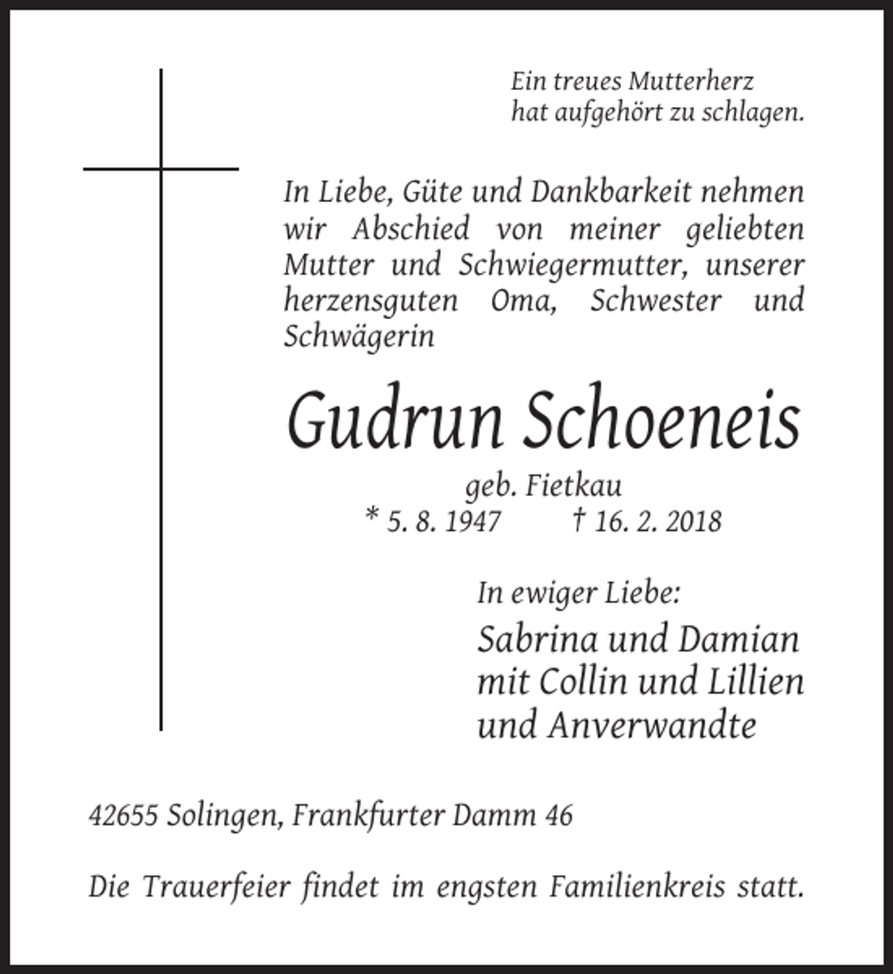 <p>Ein treues Mutterherz<br />hat aufgehört zu schlagen.</p><p>In Liebe, Güte und Dankbarkeit nehmen<br />wir Abschied von meiner geliebten<br />Mutter und Schwiegermutter, unserer<br />herzensguten Oma, Schwester und<br />Schwägerin</p><p>Gudrun Schoeneis<br />geb. Fietkau<br />* 5. 8. 1947<br />† 16. 2. 2018<br />In ewiger Liebe:</p><p>Sabrina und Damian<br />mit Collin und Lillien<br />und Anverwandte<br />42655 Solingen, Frankfurter Damm 46<br />Die Trauerfeier findet im engsten Familienkreis statt.</p>