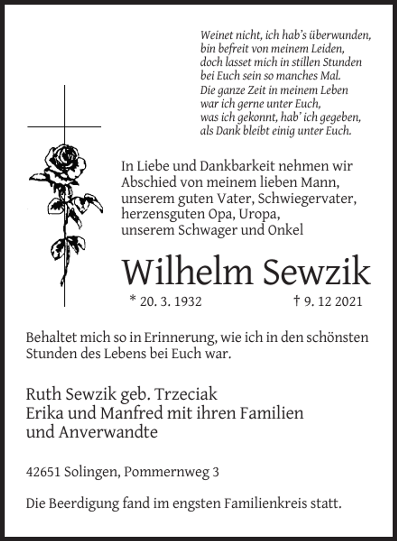 <p>Weinet nicht, ich hab’s überwunden,<br />bin befreit von meinem Leiden,<br />doch lasset mich in stillen Stunden<br />bei Euch sein so manches Mal.<br />Die ganze Zeit in meinem Leben<br />war ich gerne unter Euch,<br />was ich gekonnt, hab’ ich gegeben,<br />als Dank bleibt einig unter Euch.</p><p>In Liebe und Dankbarkeit nehmen wir<br />Abschied von meinem lieben Mann,<br />unserem guten Vater, Schwiegervater,<br />herzensguten Opa, Uropa,<br />unserem Schwager und Onkel</p><p>Wilhelm Sewzik<br />* 20. 3. 1932</p><p>† 9. 1021</p><p>Behaltet mich so in Erinnerung, wie ich in den schönsten<br />Stunden des Lebens bei Euch war.</p><p>Ruth Sewzik geb. Trzeciak<br />Erika und Manfred mit ihren Familien<br />und Anverwandte<br />42651 Solingen, Pommernweg 3<br />Die Beerdigung fand im engsten Familienkreis statt.</p>