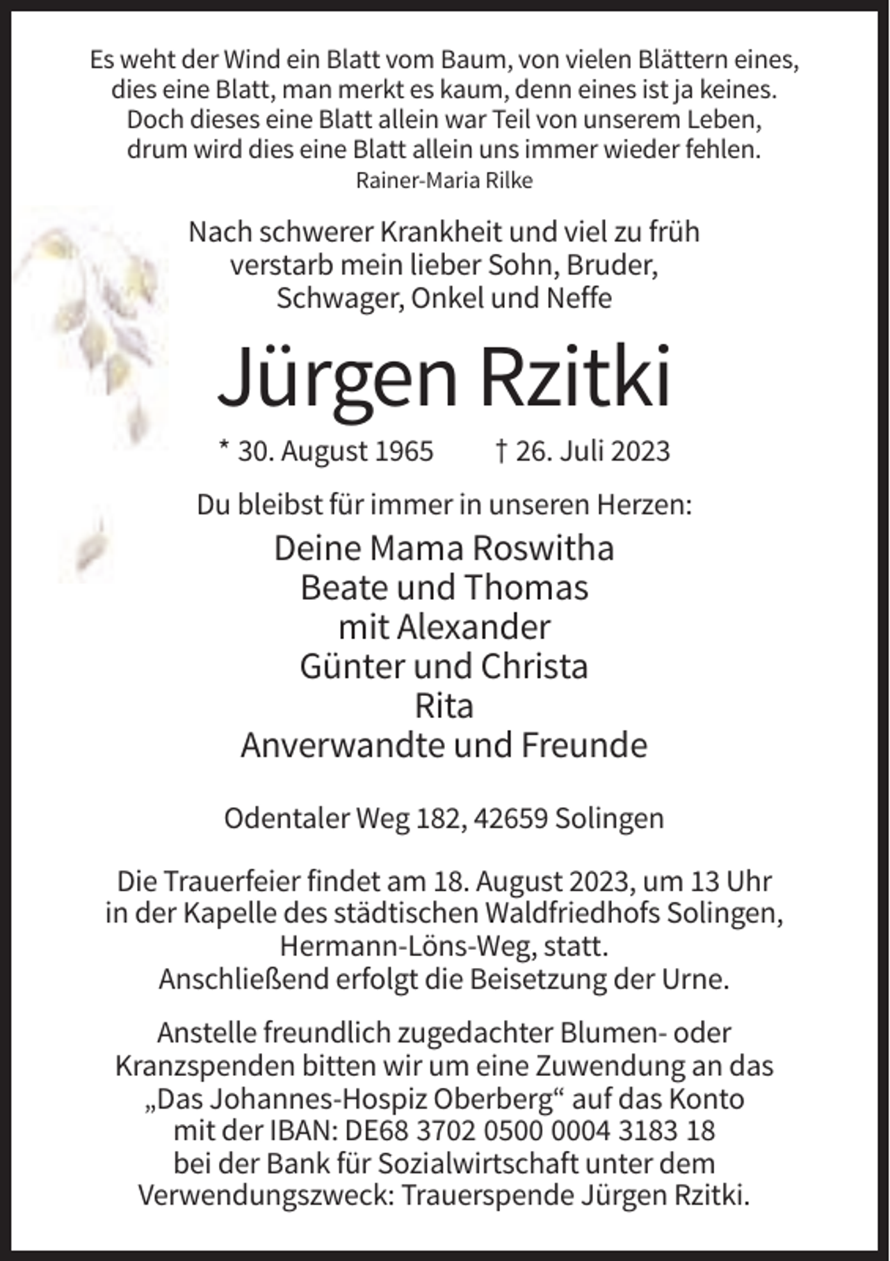 <p>Es weht der Wind ein Blatt vom Baum, von vielen Blättern eines,<br />dies eine Blatt, man merkt es kaum, denn eines ist ja keines.<br />Doch dieses eine Blatt allein war Teil von unserem Leben,<br />drum wird dies eine Blatt allein uns immer wieder fehlen.<br />Rainer-Maria Rilke</p><p>Nach schwerer Krankheit und viel zu früh<br />verstarb mein lieber Sohn, Bruder,<br />Schwager, Onkel und Neffe</p><p>Jürgen Rzitki<br />* 30. August 1965</p><p>† 26. Juli 2023</p><p>Du bleibst für immer in unseren Herzen:</p><p>Deine Mama Roswitha<br />Beate und Thomas<br />mit Alexander<br />Günter und Christa<br />Rita<br />Anverwandte und Freunde<br />Odentaler Weg 182, 42659 Solingen<br />Die Trauerfeier findet am 18. August 2023, um 13 Uhr<br />in der Kapelle des städtischen Waldfriedhofs Solingen,<br />Hermann-Löns-Weg, statt.<br />Anschließend erfolgt die Beisetzung der Urne.<br />Anstelle freundlich zugedachter Blumen- oder<br />Kranzspenden bitten wir um eine Zuwendung an das<br />„Das Johannes-Hospiz Oberberg“ auf das Konto<br />mit der IBAN: DE68 3702 0504 3183 18<br />bei der Bank für Sozialwirtschaft unter dem<br />Verwendungszweck: Trauerspende Jürgen Rzitki.</p>