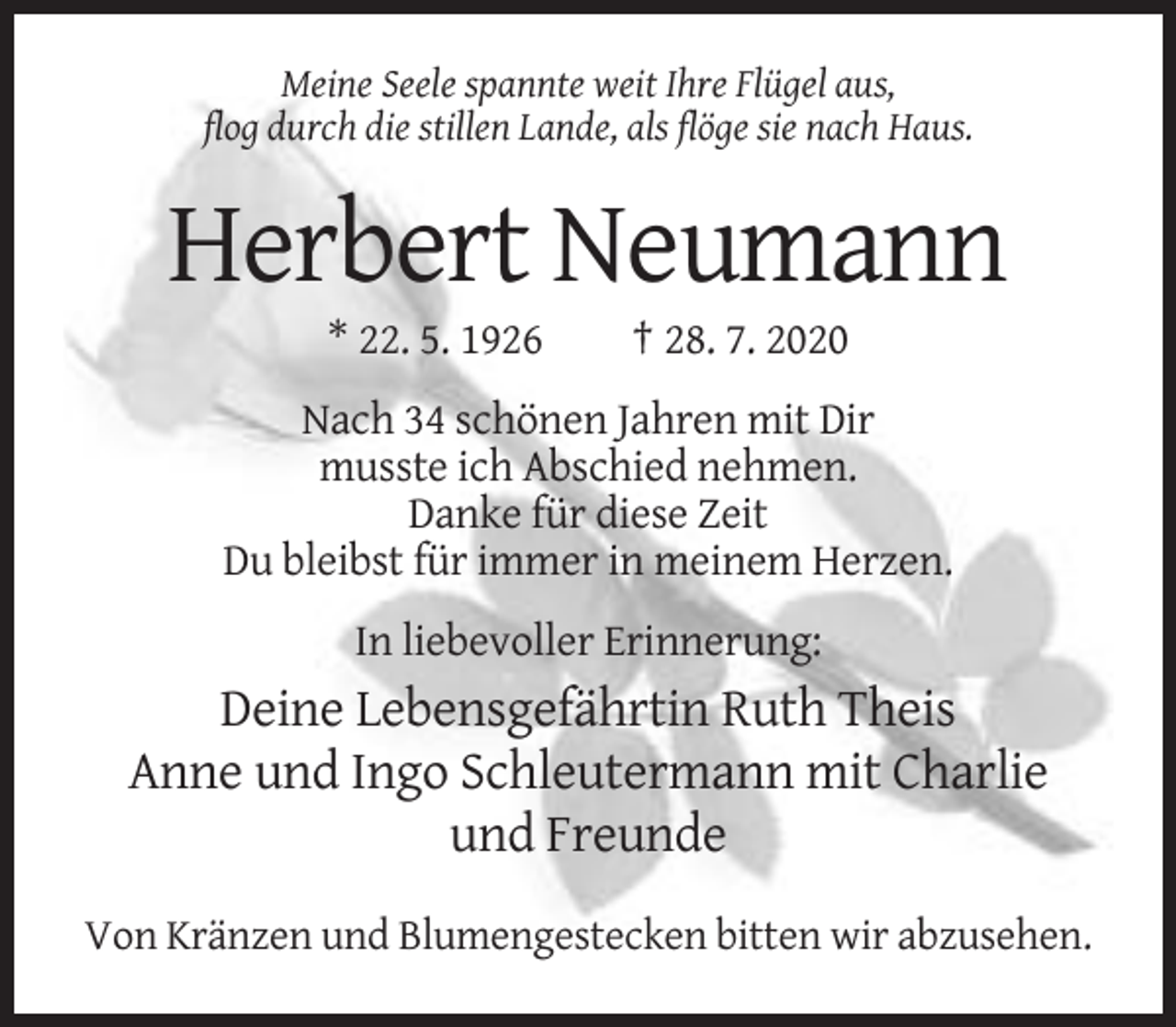 <p>Meine Seele spannte weit Ihre Flügel aus,<br />flog durch die stillen Lande, als flöge sie nach Haus.</p><p>Herbert Neumann<br />* 22. 5. 1926</p><p>† 28. 7. 2020</p><p>Nach 34 schönen Jahren mit Dir<br />musste ich Abschied nehmen.<br />Danke für diese Zeit<br />Du bleibst für immer in meinem Herzen.<br />In liebevoller Erinnerung:</p><p>Deine Lebensgefährtin Ruth Theis<br />Anne und Ingo Schleutermann mit Charlie<br />und Freunde<br />Von Kränzen und Blumengestecken bitten wir abzusehen.</p>