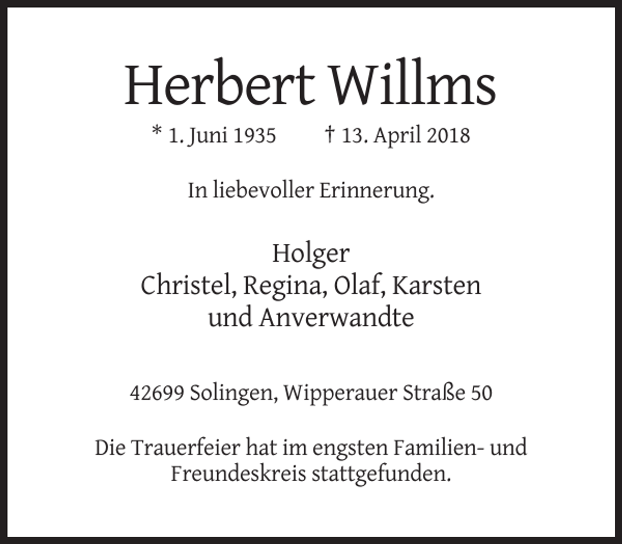 <p>Herbert Willms<br />* 1. Juni 1935</p><p>† 13. April 2018</p><p>In liebevoller Erinnerung.</p><p>Holger<br />Christel, Regina, Olaf, Karsten<br />und Anverwandte<br />42699 Solingen, Wipperauer Straße 50<br />Die Trauerfeier hat im engsten Familien- und<br />Freundeskreis stattgefunden.</p>