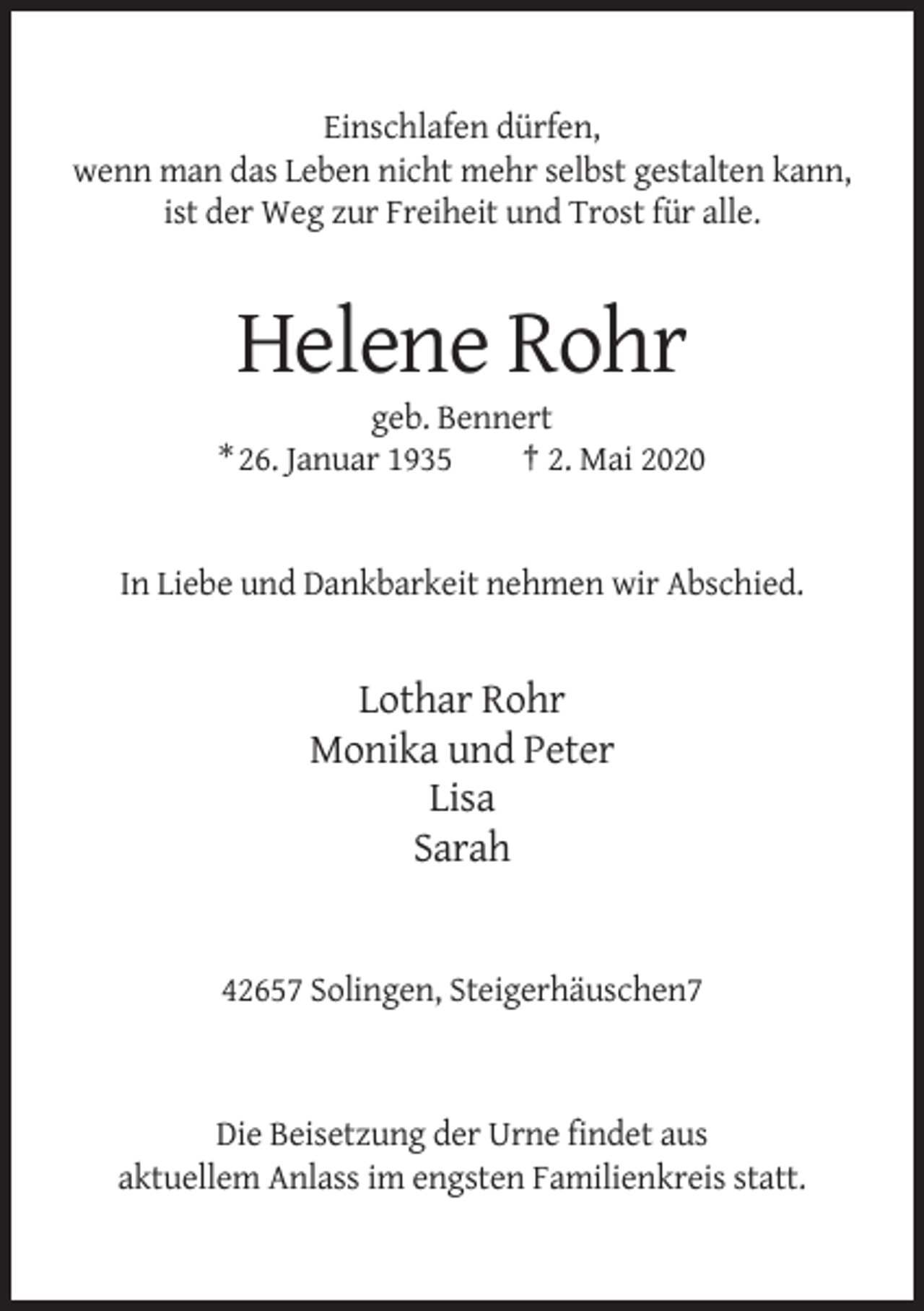 <p>Einschlafen dürfen,<br />wenn man das Leben nicht mehr selbst gestalten kann,<br />ist der Weg zur Freiheit und Trost für alle.</p><p>Helene Rohr<br />geb. Bennert<br />* 26. Januar 1935<br />† 2. Mai 2020</p><p>In Liebe und Dankbarkeit nehmen wir Abschied.</p><p>Lothar Rohr<br />Monika und Peter<br />Lisa<br />Sarah</p><p>42657 Solingen, Steigerhäuschen7</p><p>Die Beisetzung der Urne findet aus<br />aktuellem Anlass im engsten Familienkreis statt.</p>
