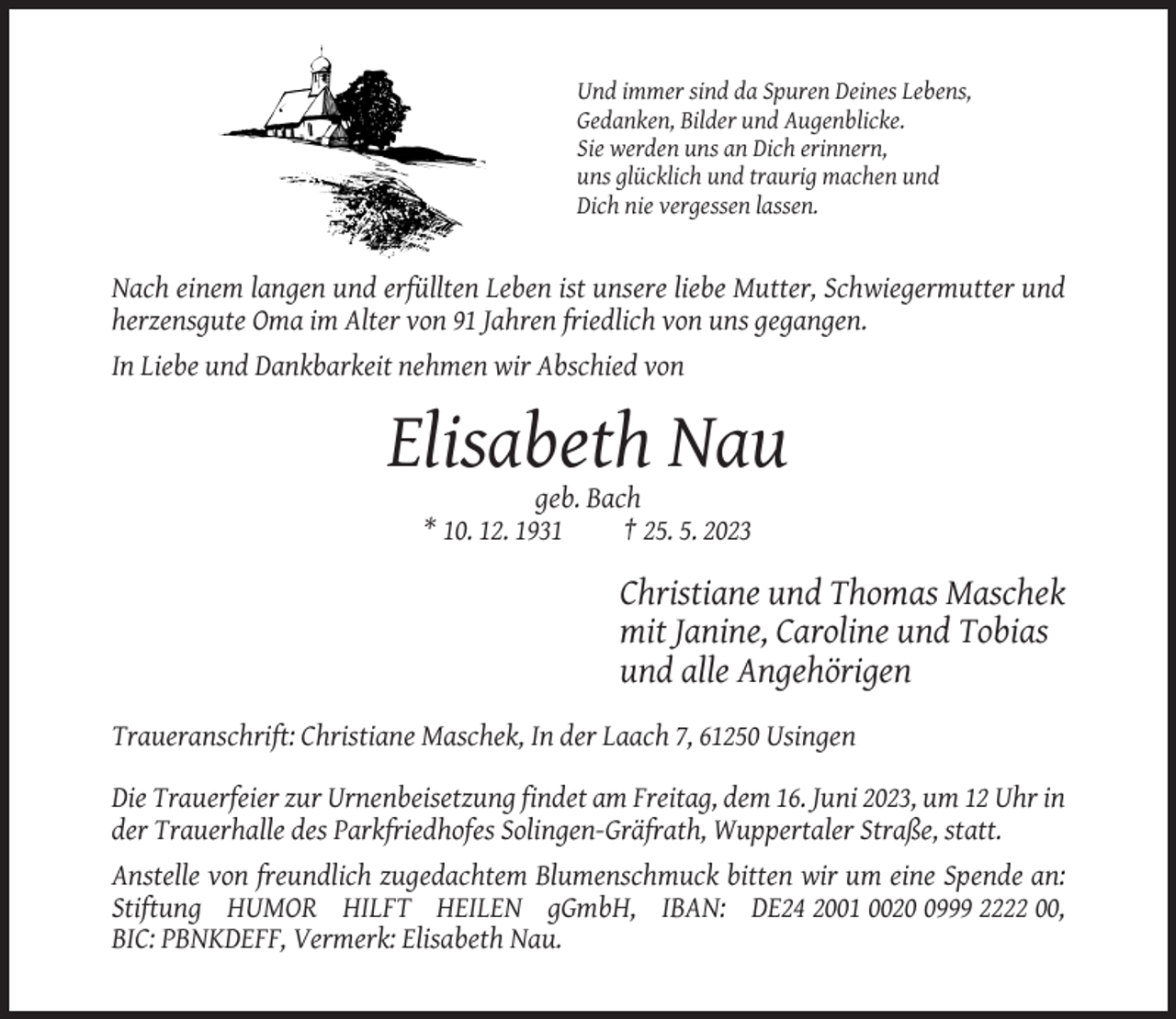 <p>Und immer sind da Spuren Deines Lebens,<br />Gedanken, Bilder und Augenblicke.<br />Sie werden uns an Dich erinnern,<br />uns glücklich und traurig machen und<br />Dich nie vergessen lassen.</p><p>Nach einem langen und erfüllten Leben ist unsere liebe Mutter, Schwiegermutter und<br />herzensgute Oma im Alter von 91 Jahren friedlich von uns gegangen.<br />In Liebe und Dankbarkeit nehmen wir Abschied von</p><p>Elisabeth Nau<br />geb. Bach<br />* 10. 12. 1931<br />† 25. 5. 2023</p><p>Christiane und Thomas Maschek<br />mit Janine, Caroline und Tobias<br />und alle Angehörigen<br />Traueranschrift: Christiane Maschek, In der Laach 7, 61250 Usingen<br />Die Trauerfeier zur Urnenbeisetzung findet am Freitag, dem 16. Juni 2023, um 12 Uhr in<br />der Trauerhalle des Parkfriedhofes Solingen-Gräfrath, Wuppertaler Straße, statt.<br />Anstelle von freundlich zugedachtem Blumenschmuck bitten wir um eine Spende an:<br />Stiftung HUMOR HILFT HEILEN gGmbH, IBAN: DE24 2001 002999 2222 00,<br />BIC: PBNKDEFF, Vermerk: Elisabeth Nau.</p>