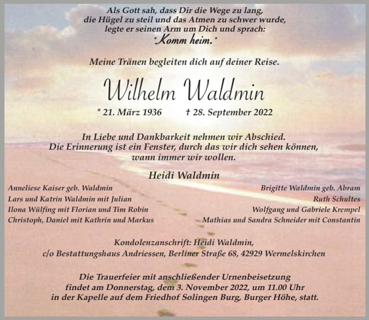 <p>Als Gott sah, dass Dir die Wege zu lang,<br />die Hügel zu steil und das Atmen zu schwer wurde,<br />legte er seinen Arm um Dich und sprach:</p><p>"Komm heim."</p><p>Meine Tränen begleiten dich auf deiner Reise.</p><p>Wilhelm Waldmin</p><p>* 21. März 1936</p><p>† 28. September 2022</p><p>In Liebe und Dankbarkeit nehmen wir Abschied.<br />Die Erinnerung ist ein Fenster, durch das wir dich sehen können,<br />wann immer wir wollen.</p><p>Heidi Waldmin<br />Anneliese Kaiser geb. Waldmin<br />Lars und Katrin Waldmin mit Julian<br />Ilona Wülfing mit Florian und Tim Robin<br />Christoph, Daniel mit Kathrin und Markus</p><p>Brigitte Waldmin geb. Abram<br />Ruth Schultes<br />Wolfgang und Gabriele Krempel<br />Mathias und Sandra Schneider mit Constantin</p><p>Kondolenzanschrift: Heidi Waldmin,<br />c/o Bestattungshaus Andriessen, Berliner Straße 68, 42929 Wermelskirchen</p><p>Die Trauerfeier mit anschließender Urnenbeisetzung<br />findet am Donnerstag, dem 3. November 2022, um 11.00 Uhr<br />in der Kapelle auf dem Friedhof Solingen Burg, Burger Höhe, statt.</p>