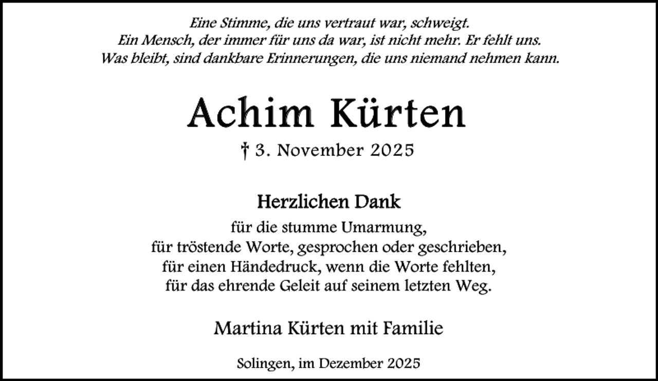 <p>Eine Stimme, die uns vertraut war, schweigt.<br />Ein Mensch, der immer für uns da war, ist nicht mehr. Er fehlt uns.<br />Was bleibt, sind dankbare Erinnerungen, die uns niemand nehmen kann.</p><p>A ch i m Kü r t e n<br />† 3. November 2025<br />Herzlichen Dank<br />für die stumme Umarmung,<br />für tröstende Worte, gesprochen oder geschrieben,<br />für einen Händedruck, wenn die Worte fehlten,<br />für das ehrende Geleit auf seinem letzten Weg.</p><p>Martina Kürten mit Familie<br />Solingen, im Dezember 2025</p>