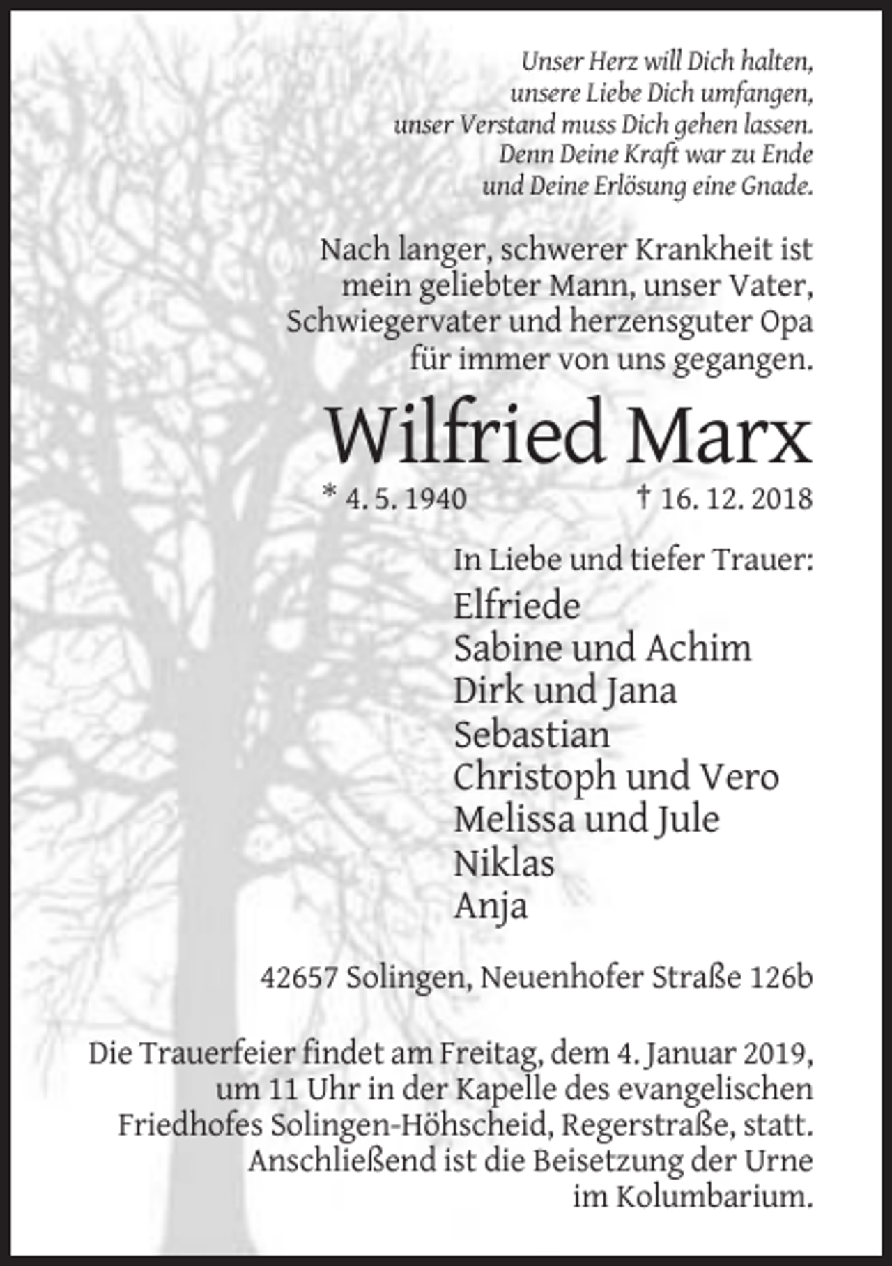 <p>Unser Herz will Dich halten,<br />unsere Liebe Dich umfangen,<br />unser Verstand muss Dich gehen lassen.<br />Denn Deine Kraft war zu Ende<br />und Deine Erlösung eine Gnade.</p><p>Nach langer, schwerer Krankheit ist<br />mein geliebter Mann, unser Vater,<br />Schwiegervater und herzensguter Opa<br />für immer von uns gegangen.</p><p>Wilfried Marx<br />* 4. 5. 1940</p><p>† 16. 12. 2018</p><p>In Liebe und tiefer Trauer:</p><p>Elfriede<br />Sabine und Achim<br />Dirk und Jana<br />Sebastian<br />Christoph und Vero<br />Melissa und Jule<br />Niklas<br />Anja<br />42657 Solingen, Neuenhofer Straße 126b<br />Die Trauerfeier findet am Freitag, dem 4. Januar 2019,<br />um 11 Uhr in der Kapelle des evangelischen<br />Friedhofes Solingen-Höhscheid, Regerstraße, statt.<br />Anschließend ist die Beisetzung der Urne<br />im Kolumbarium.</p>