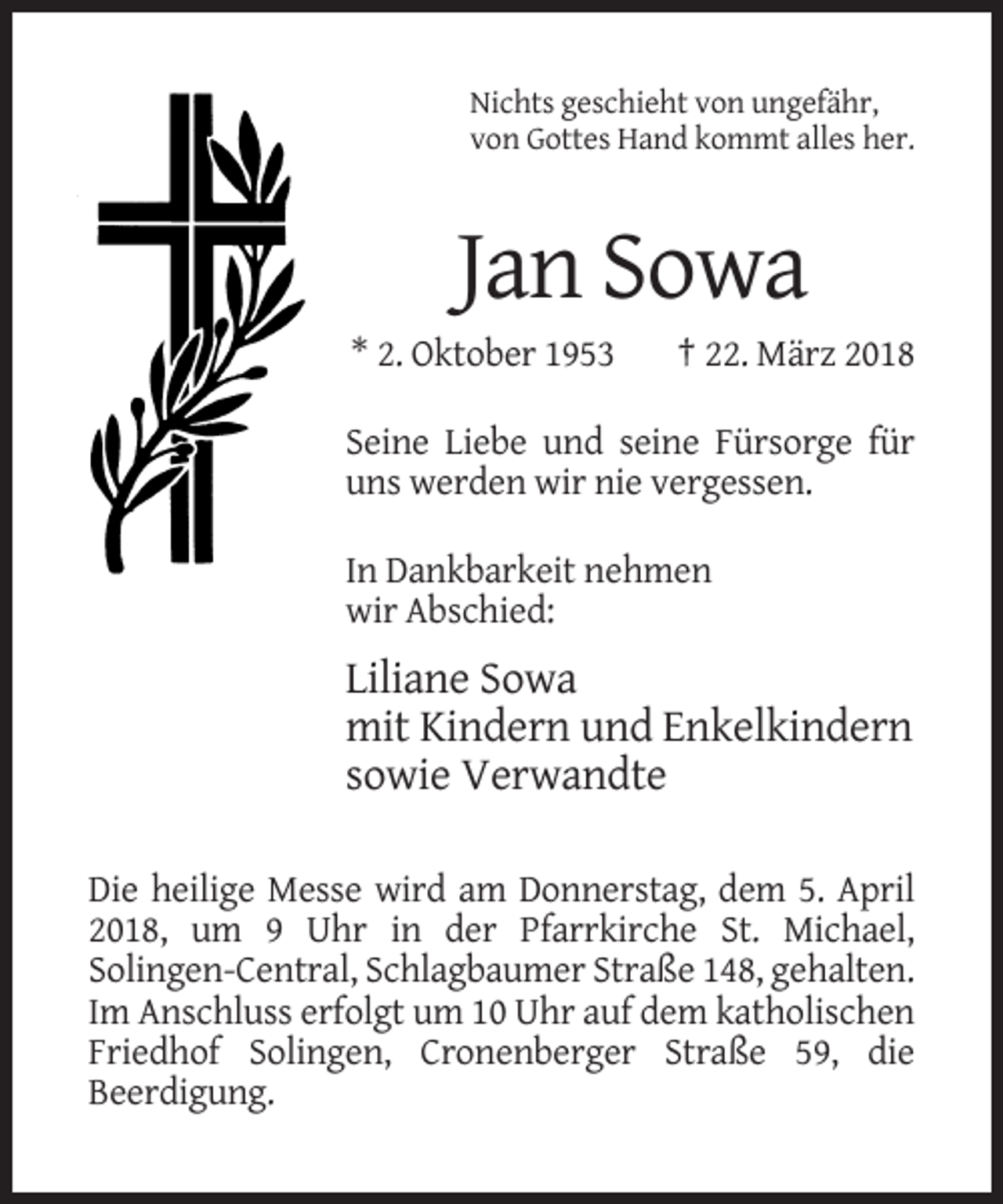 <p>Nichts geschieht von ungefähr,<br />von Gottes Hand kommt alles her.</p><p>Jan Sowa<br />* 2. Oktober 1953</p><p>† 22. März 2018</p><p>Seine Liebe und seine Fürsorge für<br />uns werden wir nie vergessen.<br />In Dankbarkeit nehmen<br />wir Abschied:</p><p>Liliane Sowa<br />mit Kindern und Enkelkindern<br />sowie Verwandte<br />Die heilige Messe wird am Donnerstag, dem 5. April<br />2018, um 9 Uhr in der Pfarrkirche St. Michael,<br />Solingen-Central, Schlagbaumer Straße 148, gehalten.<br />Im Anschluss erfolgt um 10 Uhr auf dem katholischen<br />Friedhof Solingen, Cronenberger Straße 59, die<br />Beerdigung.</p>