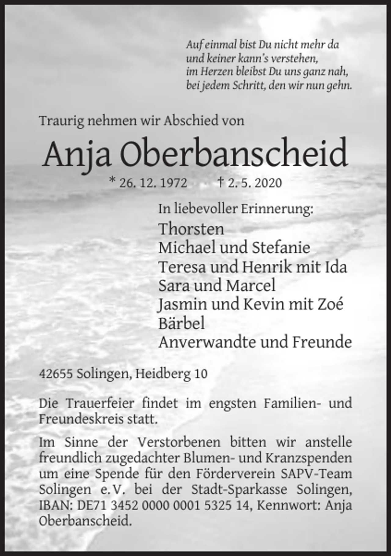 <p>Auf einmal bist Du nicht mehr da<br />und keiner kann’s verstehen,<br />im Herzen bleibst Du uns ganz nah,<br />bei jedem Schritt, den wir nun gehn.</p><p>Traurig nehmen wir Abschied von</p><p>Anja Oberbanscheid<br />* 26. 12. 1972</p><p>† 2. 5. 2020</p><p>In liebevoller Erinnerung:</p><p>Thorsten<br />Michael und Stefanie<br />Teresa und Henrik mit Ida<br />Sara und Marcel<br />Jasmin und Kevin mit Zoé<br />Bärbel<br />Anverwandte und Freunde<br />42655 Solingen, Heidberg 10<br />Die Trauerfeier findet im engsten Familien- und<br />Freundeskreis statt.<br />Im Sinne der Verstorbenen bitten wir anstelle<br />freundlich zugedachter Blumen- und Kranzspenden<br />um eine Spende für den Förderverein SAPV-Team<br />Solingen e. V. bei der Stadt-Sparkasse Solingen,<br />IBAN: DE71 3452 01 5325 14, Kennwort: Anja<br />Oberbanscheid.</p>