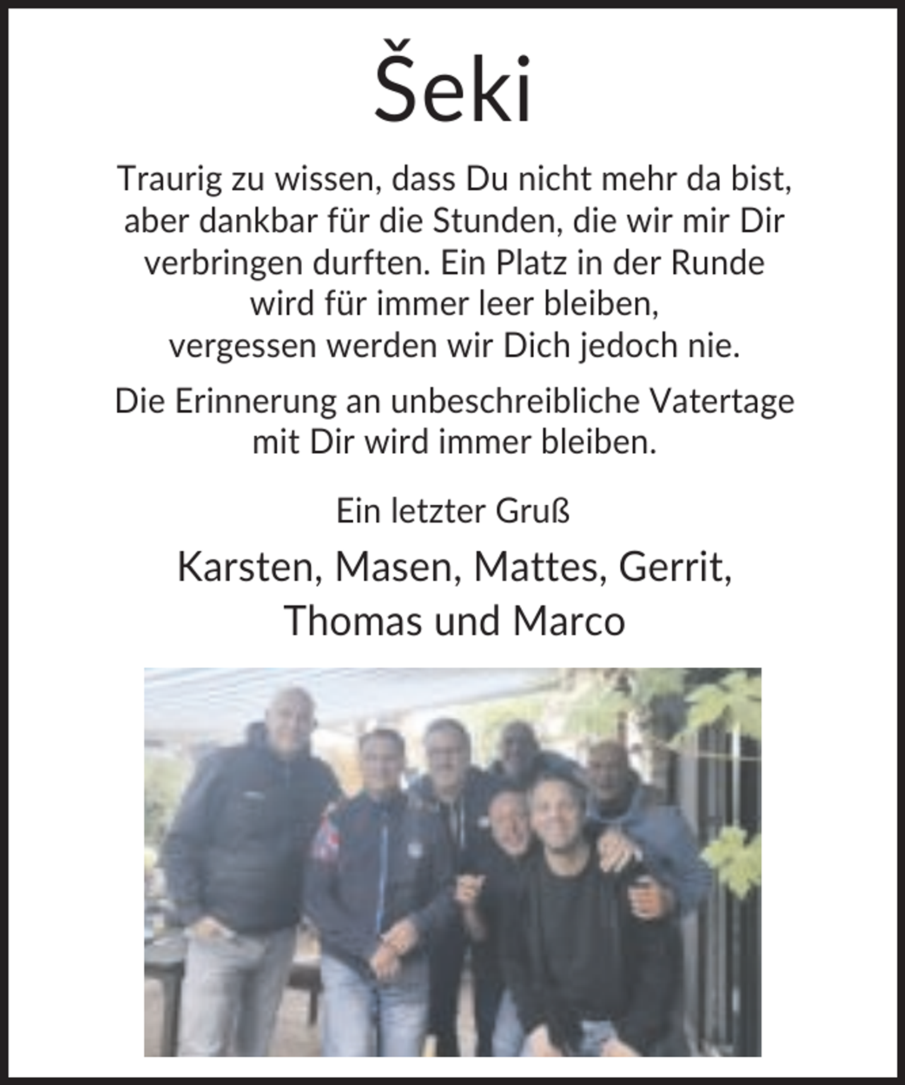<p>Šeki<br />Traurig zu wissen, dass Du nicht mehr da bist,<br />aber dankbar für die Stunden, die wir mir Dir<br />verbringen durften. Ein Platz in der Runde<br />wird für immer leer bleiben,<br />vergessen werden wir Dich jedoch nie.<br />Die Erinnerung an unbeschreibliche Vatertage<br />mit Dir wird immer bleiben.<br />Ein letzter Gruß</p><p>Karsten, Masen, Mattes, Gerrit,<br />Thomas und Marco</p>