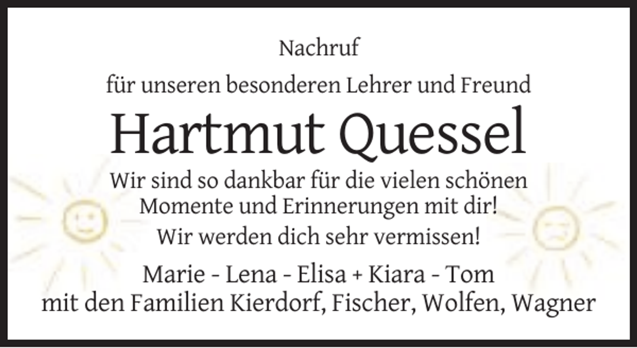 <p>Nachruf<br />für unseren besonderen Lehrer und Freund</p><p>Hartmut Quessel<br />Wir sind so dankbar für die vielen schönen<br />Momente und Erinnerungen mit dir!<br />Wir werden dich sehr vermissen!</p><p>Marie - Lena - Elisa + Kiara - Tom<br />mit den Familien Kierdorf, Fischer, Wolfen, Wagner</p>