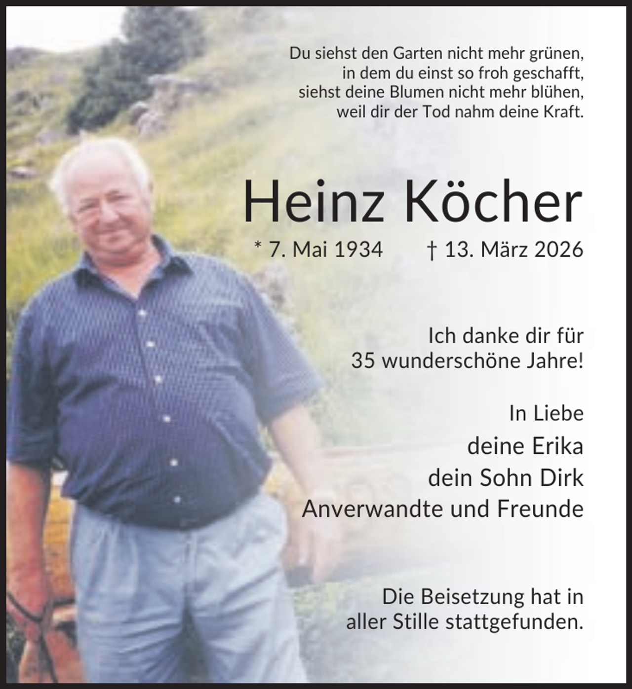 <p>Du siehst den Garten nicht mehr grünen,<br />in dem du einst so froh geschafft,<br />siehst deine Blumen nicht mehr blühen,<br />weil dir der Tod nahm deine Kraft.</p><p>Heinz Köcher<br />* 7. Mai 1934</p><p>† 13. März 2026</p><p>Ich danke dir für<br />35 wunderschöne Jahre!<br />In Liebe</p><p>deine Erika<br />dein Sohn Dirk<br />Anverwandte und Freunde</p><p>Die Beisetzung hat in<br />aller Stille stattgefunden.</p>