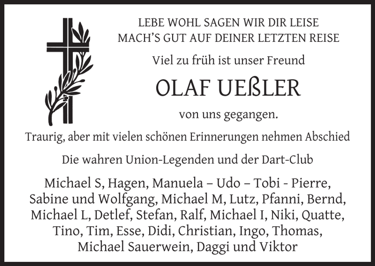 <p>LEBE WOHL SAGEN WIR DIR LEISE<br />MACH’S GUT AUF DEINER LETZTEN REISE<br />Viel zu früh ist unser Freund</p><p>OLAF UEßLER<br />von uns gegangen.<br />Traurig, aber mit vielen schönen Erinnerungen nehmen Abschied<br />Die wahren Union-Legenden und der Dart-Club</p><p>Michael S, Hagen, Manuela – Udo – Tobi - Pierre,<br />Sabine und Wolfgang, Michael M, Lutz, Pfanni, Bernd,<br />Michael L, Detlef, Stefan, Ralf, Michael I, Niki, Quatte,<br />Tino, Tim, Esse, Didi, Christian, Ingo, Thomas,<br />Michael Sauerwein, Daggi und Viktor</p>