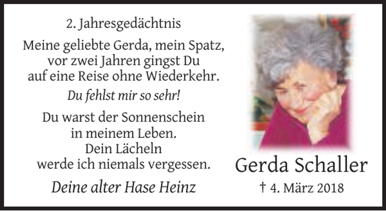 <p>2. Jahresgedächtnis<br />Meine geliebte Gerda, mein Spatz,<br />vor zwei Jahren gingst Du<br />auf eine Reise ohne Wiederkehr.<br />Du fehlst mir so sehr!<br />Du warst der Sonnenschein<br />in meinem Leben.<br />Dein Lächeln<br />werde ich niemals vergessen.</p><p>Gerda Schaller</p><p>Deine alter Hase Heinz</p><p>† 4. März 2018</p>