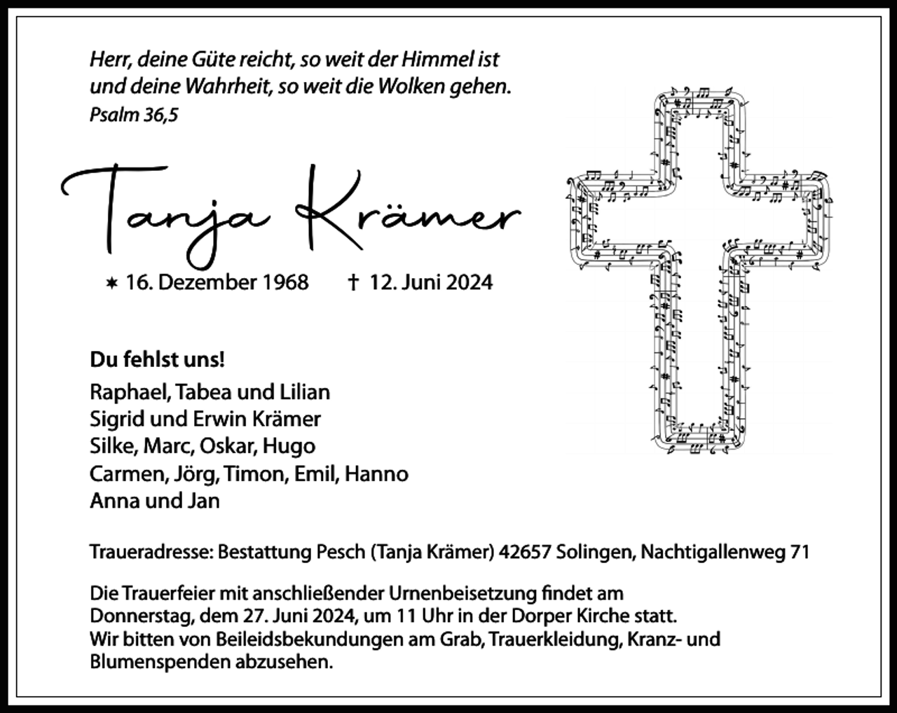 <p>Herr, deine Güte reicht, so weit der Himmel ist<br />und deine Wahrheit, so weit die Wolken gehen.<br />Psalm 36,5</p><p>Tanja Krämer<br /> 16. Dezember 1968</p><p>† 12. Juni 2024</p><p>Du fehlst uns!<br />Raphael, Tabea und Lilian<br />Sigrid und Erwin Krämer<br />Silke, Marc, Oskar, Hugo<br />Carmen, Jörg, Timon, Emil, Hanno<br />Anna und Jan<br />Traueradresse: Bestattung Pesch (Tanja Krämer) 42657 Solingen, Nachtigallenweg 71<br />Die Trauerfeier mit anschließender Urnenbeisetzung findet am<br />Donnerstag, dem 27. Juni 2024, um 11 Uhr in der Dorper Kirche statt.<br />Wir bitten von Beileidsbekundungen am Grab, Trauerkleidung, Kranz- und<br />Blumenspenden abzusehen.</p>