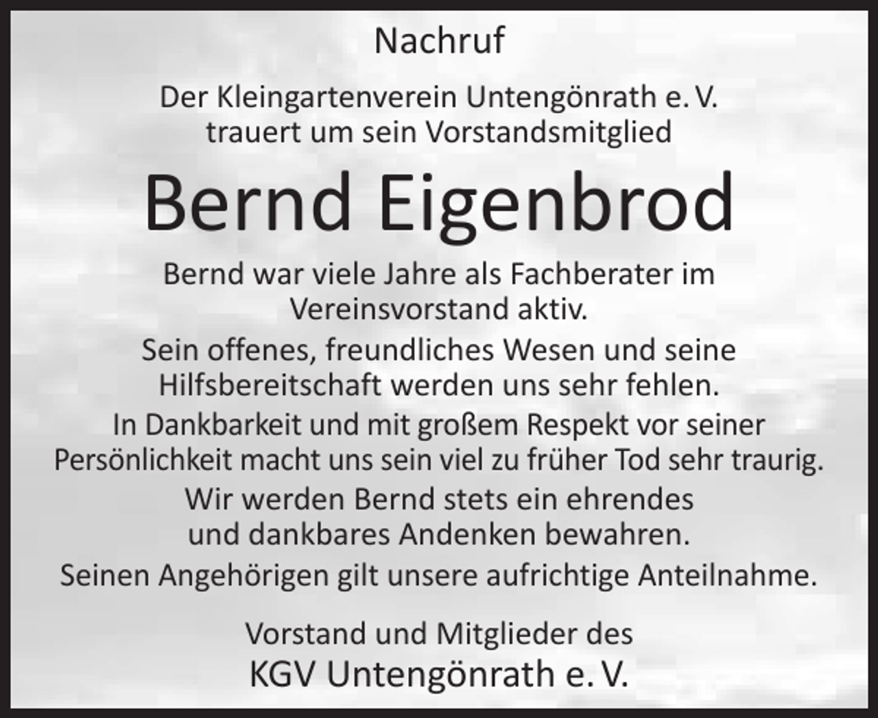 <p>Nachruf<br />Der Kleingartenverein Untengönrath e. V.<br />trauert um sein Vorstandsmitglied</p><p>Bernd Eigenbrod</p><p>Bernd war viele Jahre als Fachberater im<br />Vereinsvorstand aktiv.<br />Sein offenes, freundliches Wesen und seine<br />Hilfsbereitschaft werden uns sehr fehlen.<br />In Dankbarkeit und mit großem Respekt vor seiner<br />Persönlichkeit macht uns sein viel zu früher Tod sehr traurig.<br />Wir werden Bernd stets ein ehrendes<br />und dankbares Andenken bewahren.<br />Seinen Angehörigen gilt unsere aufrichtige Anteilnahme.<br />Vorstand und Mitglieder des</p><p>KGV Untengönrath e. V.</p>