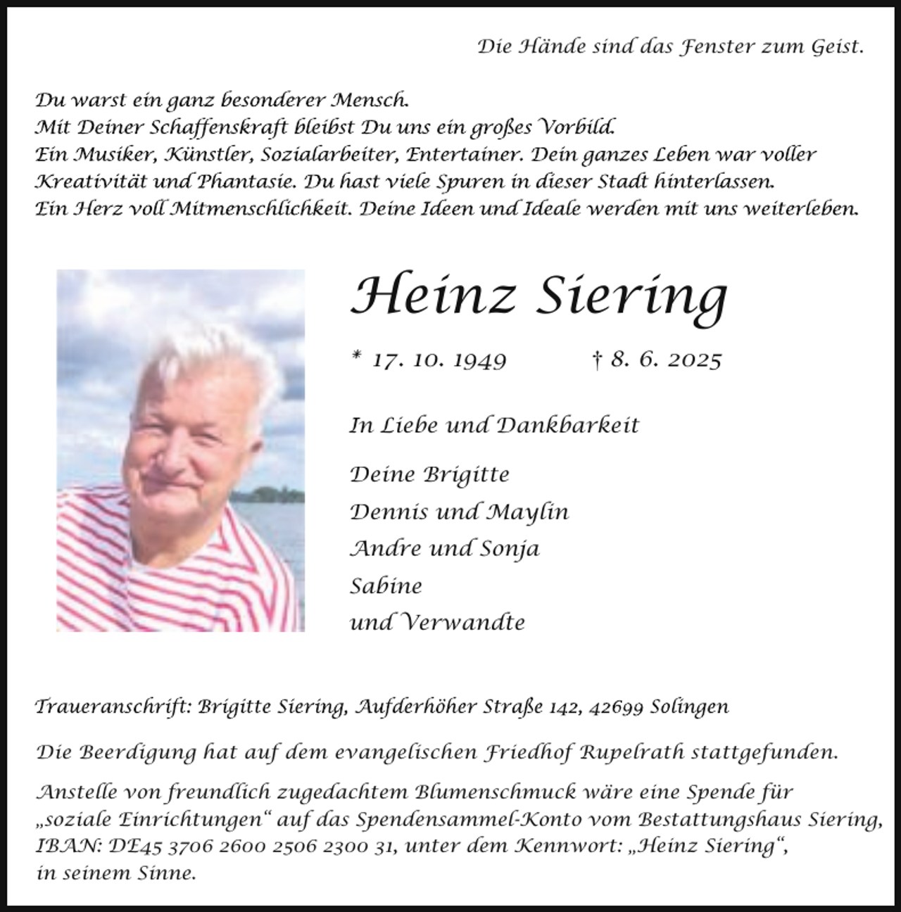 <p>Die Hände sind das Fenster zum Geist.</p><p>Heinz Siering<br />* 17. 10. 1949</p><p>8. 6. 2025</p><p>In Liebe und Dankbarkeit<br />Deine Brigitte</p><p>Dennis und Maylin<br />Andre und Sonja<br />Sabine<br />und Verwandte</p><p>Die Beerdigung hat auf dem evangelischen Friedhof Rupelrath stattgefunden.<br />Anstelle von freundlich zugedachtem Blumenschmuck wäre eine Spende für<br />„soziale Einrichtungen“ auf das Spendensammel-Konto vom Bestattungshaus Siering,<br />IBAN: DE45 3706 2600 2506 2300 31, unter dem Kennwort: „Heinz Siering“,<br />in seinem Sinne.</p>