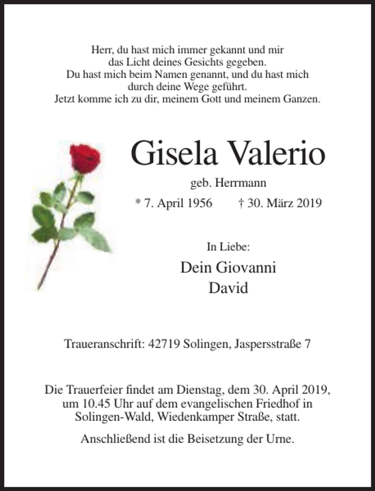 <p>Herr, du hast mich immer gekannt und mir<br />das Licht deines Gesichts gegeben.<br />Du hast mich beim Namen genannt, und du hast mich<br />durch deine Wege geführt.<br />Jetzt komme ich zu dir, meinem Gott und meinem Ganzen.</p><p>Gisela Valerio<br />geb. Herrmann<br />* 7. April 1956</p><p>† 30. März 2019</p><p>In Liebe:</p><p>Dein Giovanni<br />David</p><p>Traueranschrift: 42719 Solingen, Jaspersstraße 7</p><p>Die Trauerfeier findet am Dienstag, dem 30. April 2019,<br />um 10.45 Uhr auf dem evangelischen Friedhof in<br />Solingen-Wald, Wiedenkamper Straße, statt.<br />Anschließend ist die Beisetzung der Urne.</p>