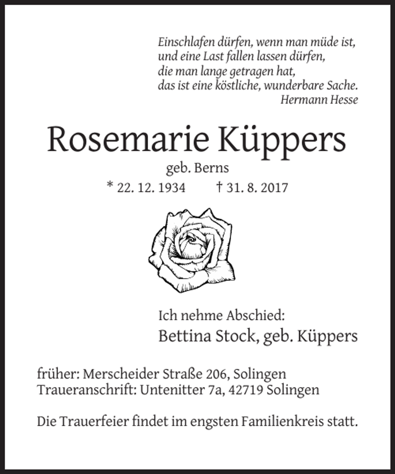 <p>Einschlafen dürfen, wenn man müde ist,<br />und eine Last fallen lassen dürfen,<br />die man lange getragen hat,<br />das ist eine köstliche, wunderbare Sache.<br />Hermann Hesse</p><p>Rosemarie Küppers<br />geb. Berns<br />* 22. 12. 1934<br />† 31. 8. 2017</p><p>Ich nehme Abschied:</p><p>Bettina Stock, geb. Küppers<br />früher: Merscheider Straße 206, Solingen<br />Traueranschrift: Untenitter 7a, 42719 Solingen<br />Die Trauerfeier findet im engsten Familienkreis statt.</p>