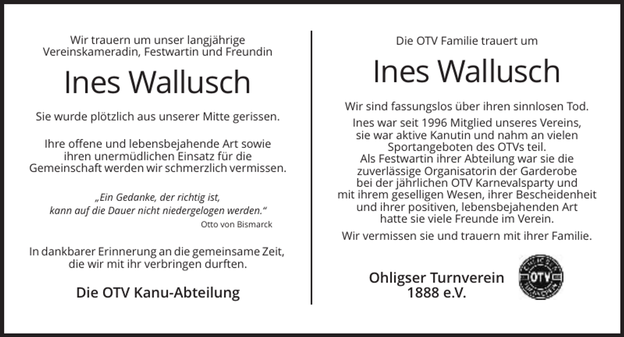 <p>Wir trauern um unser langjährige<br />Vereinskameradin, Festwartin und Freundin</p><p>Ines Wallusch<br />Sie wurde plötzlich aus unserer Mitte gerissen.<br />Ihre offene und lebensbejahende Art sowie<br />ihren unermüdlichen Einsatz für die<br />Gemeinschaft werden wir schmerzlich vermissen.<br />„Ein Gedanke, der richtig ist,<br />kann auf die Dauer nicht niedergelogen werden.“<br />Otto von Bismarck</p><p>Die OTV Familie trauert um</p><p>Ines Wallusch<br />Wir sind fassungslos über ihren sinnlosen Tod.<br />Ines war seit 1996 Mitglied unseres Vereins,<br />sie war aktive Kanutin und nahm an vielen<br />Sportangeboten des OTVs teil.<br />Als Festwartin ihrer Abteilung war sie die<br />zuverlässige Organisatorin der Garderobe<br />bei der jährlichen OTV Karnevalsparty und<br />mit ihrem geselligen Wesen, ihrer Bescheidenheit<br />und ihrer positiven, lebensbejahenden Art<br />hatte sie viele Freunde im Verein.<br />Wir vermissen sie und trauern mit ihrer Familie.</p><p>In dankbarer Erinnerung an die gemeinsame Zeit,<br />die wir mit ihr verbringen durften.</p><p>Die OTV Kanu-Abteilung</p><p>Ohligser Turnverein<br />1888 e.V.</p>