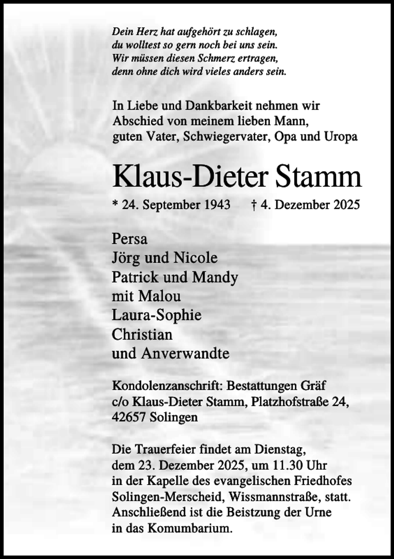 <p>Dein Herz hat aufgehört zu schlagen,<br />du wolltest so gern noch bei uns sein.<br />Wir müssen diesen Schmerz ertragen,<br />denn ohne dich wird vieles anders sein.</p><p>In Liebe und Dankbarkeit nehmen wir<br />Abschied von meinem lieben Mann,<br />guten Vater, Schwiegervater, Opa und Uropa</p><p>Klaus-Dieter Stamm<br />* 24. September 1943</p><p>† 4. Dezember 2025</p><p>Persa<br />Jörg und Nicole<br />Patrick und Mandy<br />mit Malou<br />Laura-Sophie<br />Christian<br />und Anverwandte<br />Kondolenzanschrift: Bestattungen Gräf<br />c/o Klaus-Dieter Stamm, Platzhofstraße 24,<br />42657 Solingen<br />Die Trauerfeier findet am Dienstag,<br />dem 23. Dezember 2025, um 11.30 Uhr<br />in der Kapelle des evangelischen Friedhofes<br />Solingen-Merscheid, Wissmannstraße, statt.<br />Anschließend ist die Beistzung der Urne<br />in das Komumbarium.</p>