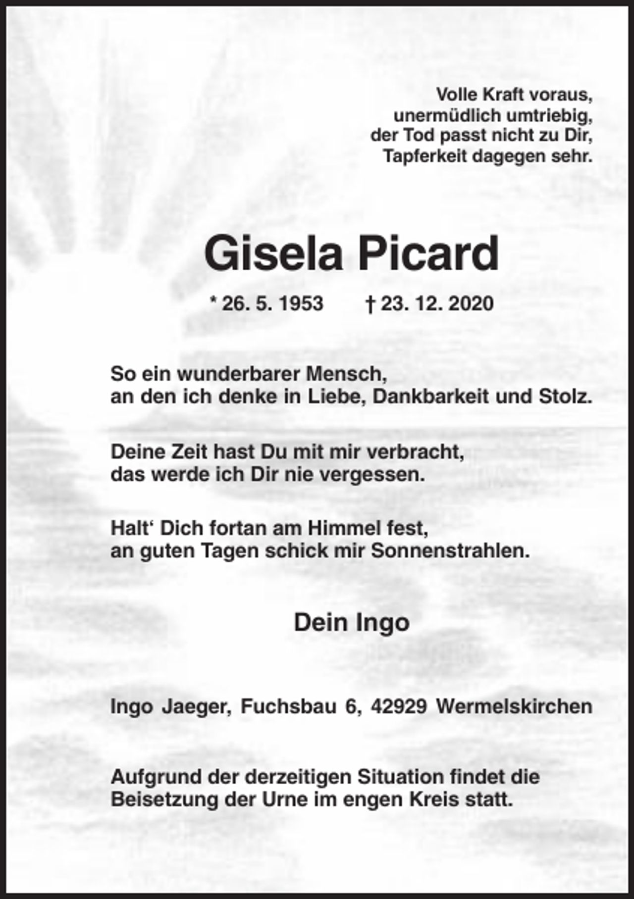 <p>Volle Kraft voraus,<br />unermüdlich umtriebig,<br />der Tod passt nicht zu Dir,<br />Tapferkeit dagegen sehr.</p><p>Gisela Picard<br />* 26. 5. 1953</p><p>† 23. 12. 2020</p><p>So ein wunderbarer Mensch,<br />an den ich denke in Liebe, Dankbarkeit und Stolz.<br />Deine Zeit hast Du mit mir verbracht,<br />das werde ich Dir nie vergessen.<br />Halt‘ Dich fortan am Himmel fest,<br />an guten Tagen schick mir Sonnenstrahlen.</p><p>Dein Ingo<br />Ingo Jaeger, Fuchsbau 6, 42929 Wermelskirchen<br />Aufgrund der derzeitigen Situation findet die<br />Beisetzung der Urne im engen Kreis statt.</p>
