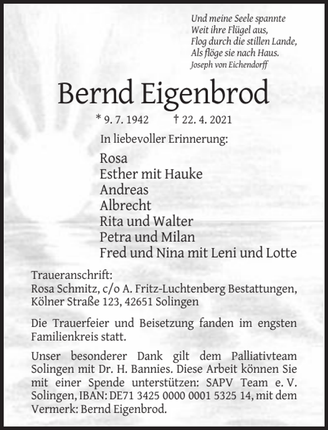 <p>Und meine Seele spannte<br />Weit ihre Flügel aus,<br />Flog durch die stillen Lande,<br />Als flöge sie nach Haus.<br />Joseph von Eichendorff</p><p>Bernd Eigenbrod<br />* 9. 7. 1942</p><p>† 22. 4. 2021</p><p>In liebevoller Erinnerung:</p><p>Rosa<br />Esther mit Hauke<br />Andreas<br />Albrecht<br />Rita und Walter<br />Petra und Milan<br />Fred und Nina mit Leni und Lotte<br />Traueranschrift:<br />Rosa Schmitz, c/o A. Fritz-Luchtenberg Bestattungen,<br />Kölner Straße 123, 42651 Solingen<br />Die Trauerfeier und Beisetzung fanden im engsten<br />Familienkreis statt.<br />Unser besonderer Dank gilt dem Palliativteam<br />Solingen mit Dr. H. Bannies. Diese Arbeit können Sie<br />mit einer Spende unterstützen: SAPV Team e. V.<br />Solingen, IBAN: DE71 3425 01 5325 14, mit dem<br />Vermerk: Bernd Eigenbrod.</p>