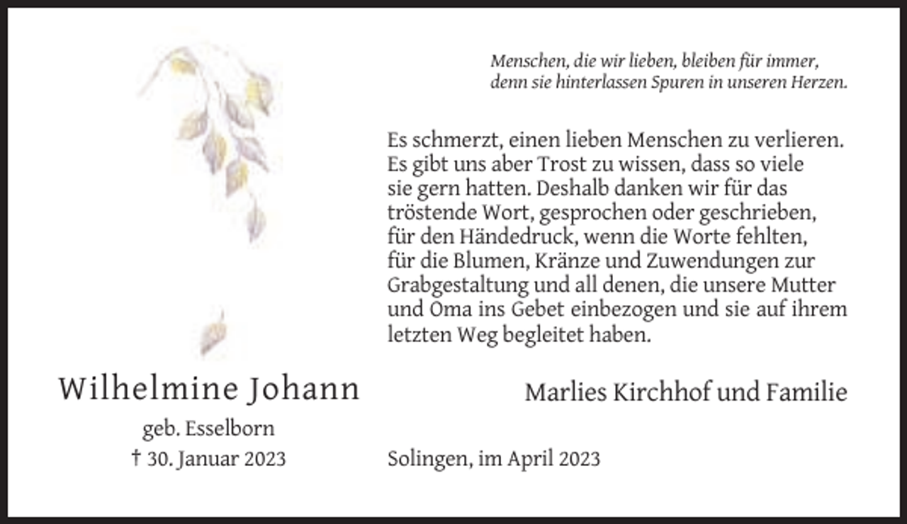 <p>Menschen, die wir lieben, bleiben für immer,<br />denn sie hinterlassen Spuren in unseren Herzen.</p><p>Es schmerzt, einen lieben Menschen zu verlieren.<br />Es gibt uns aber Trost zu wissen, dass so viele<br />sie gern hatten. Deshalb danken wir für das<br />tröstende Wort, gesprochen oder geschrieben,<br />für den Händedruck, wenn die Worte fehlten,<br />für die Blumen, Kränze und Zuwendungen zur<br />Grabgestaltung und all denen, die unsere Mutter<br />und Oma ins Gebet einbezogen und sie auf ihrem<br />letzten Weg begleitet haben.</p><p>Wilhelmine Johann<br />geb. Esselborn<br />† 30. Januar 2023</p><p>Marlies Kirchhof und Familie<br />Solingen, im April 2023</p>