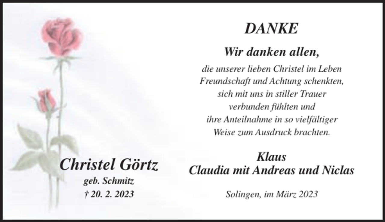 <p>DANKE<br />Wir danken allen,<br />die unserer lieben Christel im Leben<br />Freundschaft und Achtung schenkten,<br />sich mit uns in stiller Trauer<br />verbunden fühlten und<br />ihre Anteilnahme in so vielfältiger<br />Weise zum Ausdruck brachten.</p><p>Christel Görtz</p><p>Klaus<br />Claudia mit Andreas und Niclas</p><p>geb. Schmitz<br />† 20. 2. 2023</p><p>Solingen, im März 2023</p>