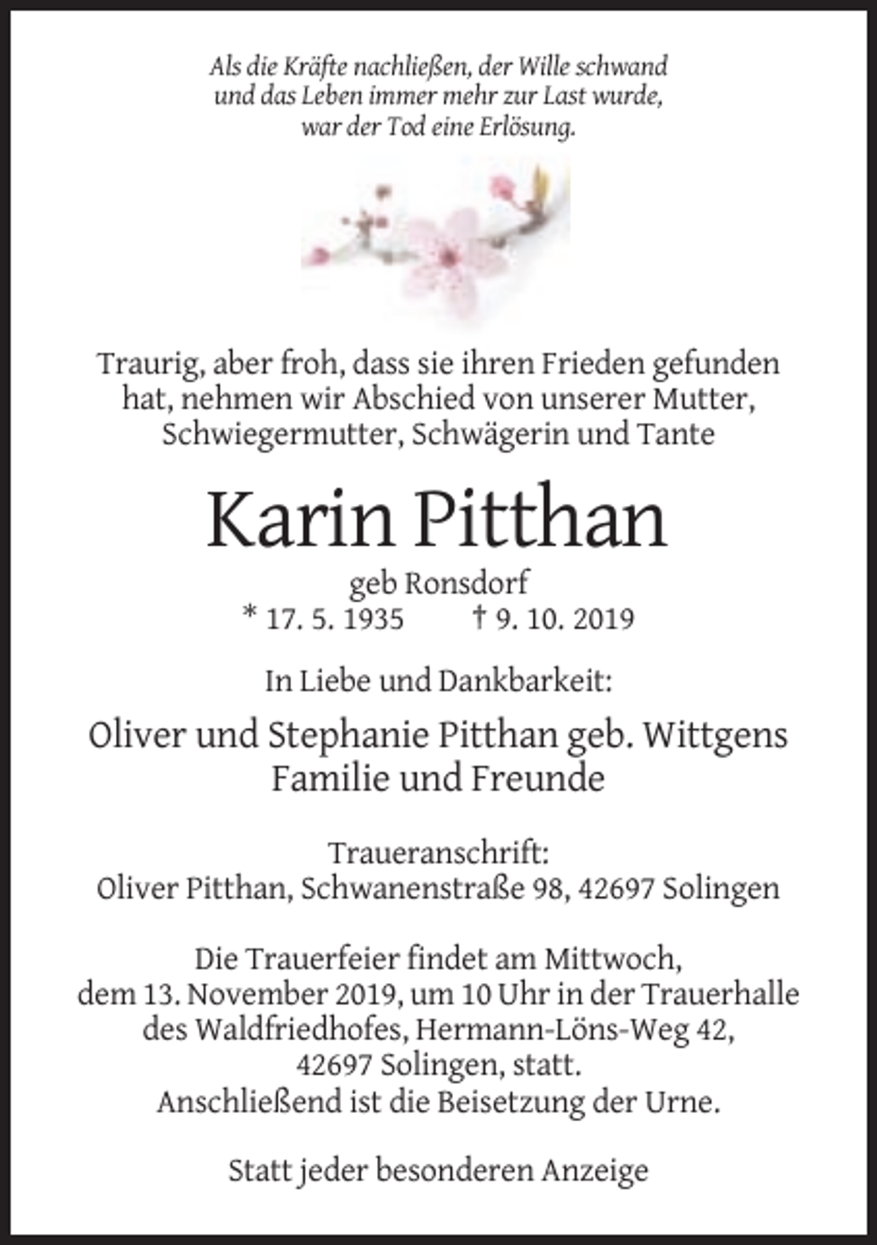 <p>Als die Kräfte nachließen, der Wille schwand<br />und das Leben immer mehr zur Last wurde,<br />war der Tod eine Erlösung.</p><p>Traurig, aber froh, dass sie ihren Frieden gefunden<br />hat, nehmen wir Abschied von unserer Mutter,<br />Schwiegermutter, Schwägerin und Tante</p><p>Karin Pitthan<br />geb Ronsdorf<br />* 17. 5. 1935<br />† 9. 10. 2019<br />In Liebe und Dankbarkeit:</p><p>Oliver und Stephanie Pitthan geb. Wittgens<br />Familie und Freunde<br />Traueranschrift:<br />Oliver Pitthan, Schwanenstraße 98, 42697 Solingen<br />Die Trauerfeier findet am Mittwoch,<br />dem 13. November 2019, um 10 Uhr in der Trauerhalle<br />des Waldfriedhofes, Hermann-Löns-Weg 42,<br />42697 Solingen, statt.<br />Anschließend ist die Beisetzung der Urne.<br />Statt jeder besonderen Anzeige</p>