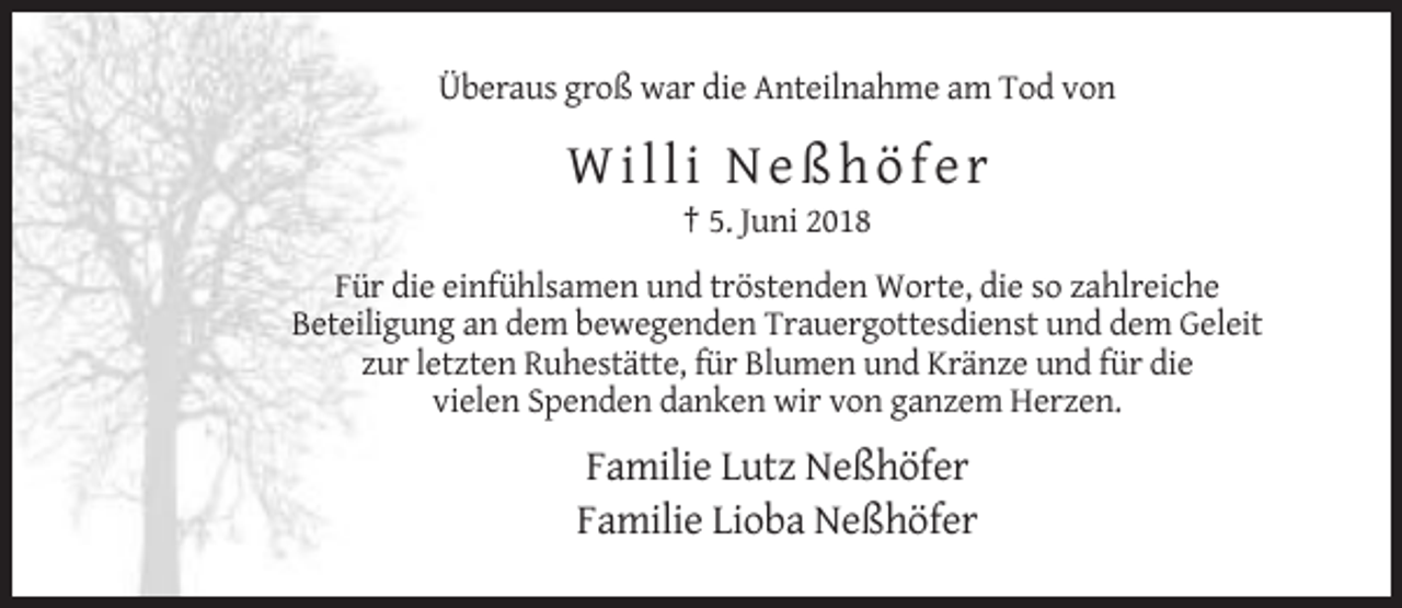 <p>Überaus groß war die Anteilnahme am Tod von</p><p>Willi Neßhöfer<br />† 5. Juni 2018<br />Für die einfühlsamen und tröstenden Worte, die so zahlreiche<br />Beteiligung an dem bewegenden Trauergottesdienst und dem Geleit<br />zur letzten Ruhestätte, für Blumen und Kränze und für die<br />vielen Spenden danken wir von ganzem Herzen.</p><p>Familie Lutz Neßhöfer<br />Familie Lioba Neßhöfer</p>