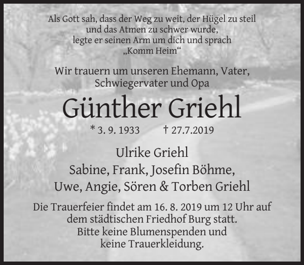 <p>Als Gott sah, dass der Weg zu weit, der Hügel zu steil<br />und das Atmen zu schwer wurde,<br />legte er seinen Arm um dich und sprach<br />„Komm Heim“</p><p>Wir trauern um unseren Ehemann, Vater,<br />Schwiegervater und Opa</p><p>Günther Griehl<br />* 3. 9. 1933</p><p>† 27.7.2019</p><p>Ulrike Griehl<br />Sabine, Frank, Josefin Böhme,<br />Uwe, Angie, Sören &amp; Torben Griehl<br />Die Trauerfeier findet am 16. 8. 2019 um 12 Uhr auf<br />dem städtischen Friedhof Burg statt.<br />Bitte keine Blumenspenden und<br />keine Trauerkleidung.</p>