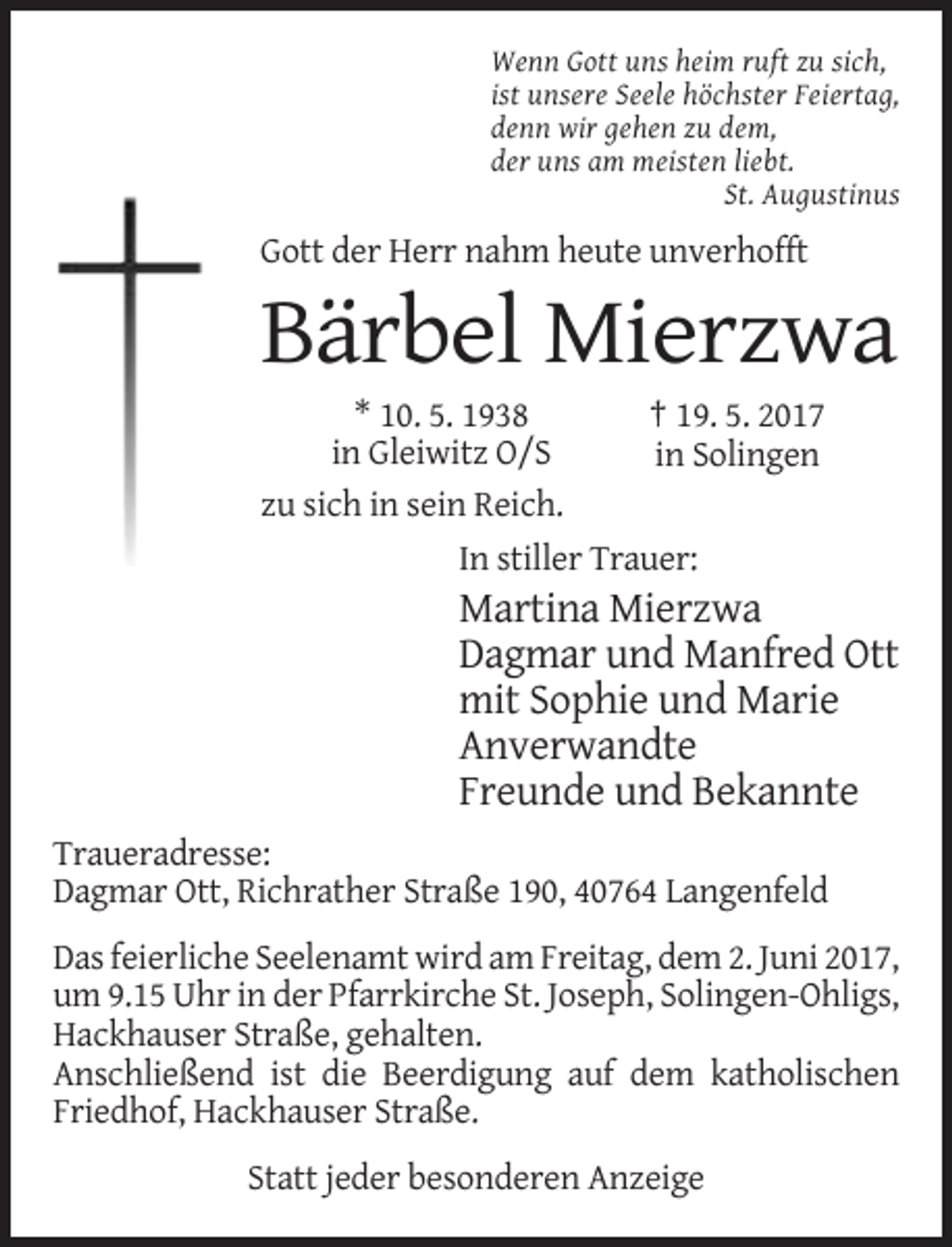 <p>Wenn Gott uns heim ruft zu sich,<br />ist unsere Seele höchster Feiertag,<br />denn wir gehen zu dem,<br />der uns am meisten liebt.<br />St. Augustinus</p><p>Gott der Herr nahm heute
 unverhofft</p><p>Bärbel Mierzwa<br />* 10. 5. 1938<br />† 19. 5. 2017<br />in Gleiwitz O/S<br />in Solingen<br />zu sich in sein Reich.<br />In stiller Trauer:</p><p>Martina
 Mierzwa<br />Dagmar und Manfred Ott<br />mit Sophie und Marie<br />Anverwandte<br />Freunde und Bekannte<br />Traueradresse:<br />Dagmar Ott, Richrather Straße 190, 40764 Langenfeld<!--filtered-->Das feierliche Seelenamt wird am Freitag, dem 2. Juni 2017,<br />um 9.15 Uhr in der Pfarrkirche St. Joseph, Solingen-Ohligs,<br />Hackhauser Straße, gehalten.<br />Anschließend ist die Beerdigung
 auf dem katholischen<br />Friedhof, Hackhauser Straße.<br />Statt jeder besonderen Anzeige</p>