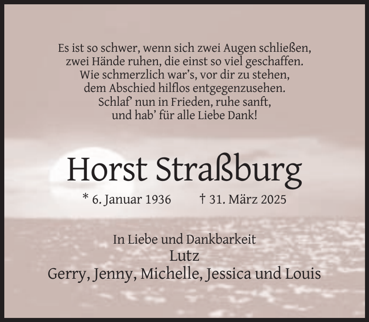 <p>Es ist so schwer, wenn sich zwei Augen schließen,<br />zwei Hände ruhen, die einst so viel geschaffen.<br />Wie schmerzlich war’s, vor dir zu stehen,<br />dem Abschied hilflos entgegenzusehen.<br />Schlaf’ nun in Frieden, ruhe sanft,<br />und hab’ für alle Liebe Dank!</p><p>Horst Straßburg<br />* 6. Januar 1936</p><p>† 31. März 2025</p><p>In Liebe und Dankbarkeit</p><p>Lutz<br />Gerry, Jenny, Michelle, Jessica und Louis</p>