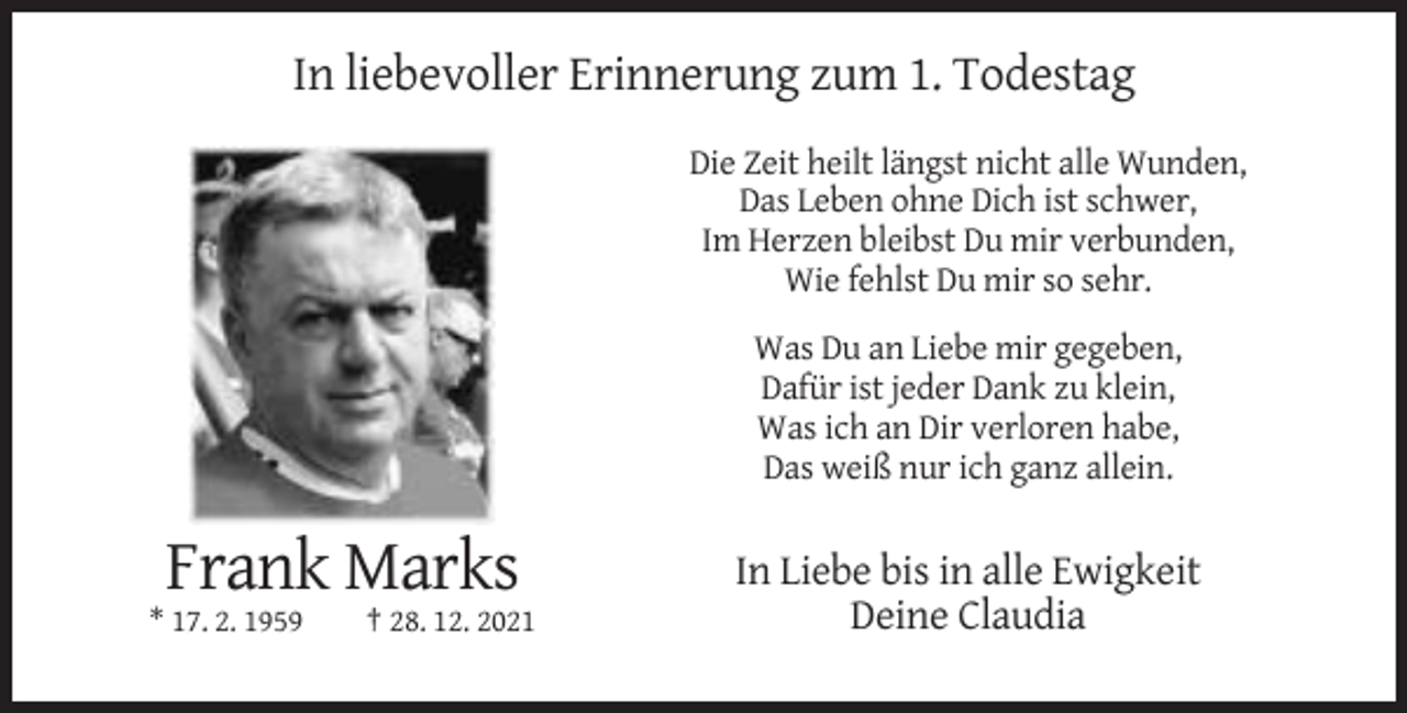 <p>In liebevoller Erinnerung zum 1. Todestag<br />Die Zeit heilt längst nicht alle Wunden,<br />Das Leben ohne Dich ist schwer,<br />Im Herzen bleibst Du mir verbunden,<br />Wie fehlst Du mir so sehr.<br />Was Du an Liebe mir gegeben,<br />Dafür ist jeder Dank zu klein,<br />Was ich an Dir verloren habe,<br />Das weiß nur ich ganz allein.</p><p>Frank Marks<br />* 17. 2. 1959</p><p>† 28. 12. 2021</p><p>In Liebe bis in alle Ewigkeit<br />Deine Claudia</p>