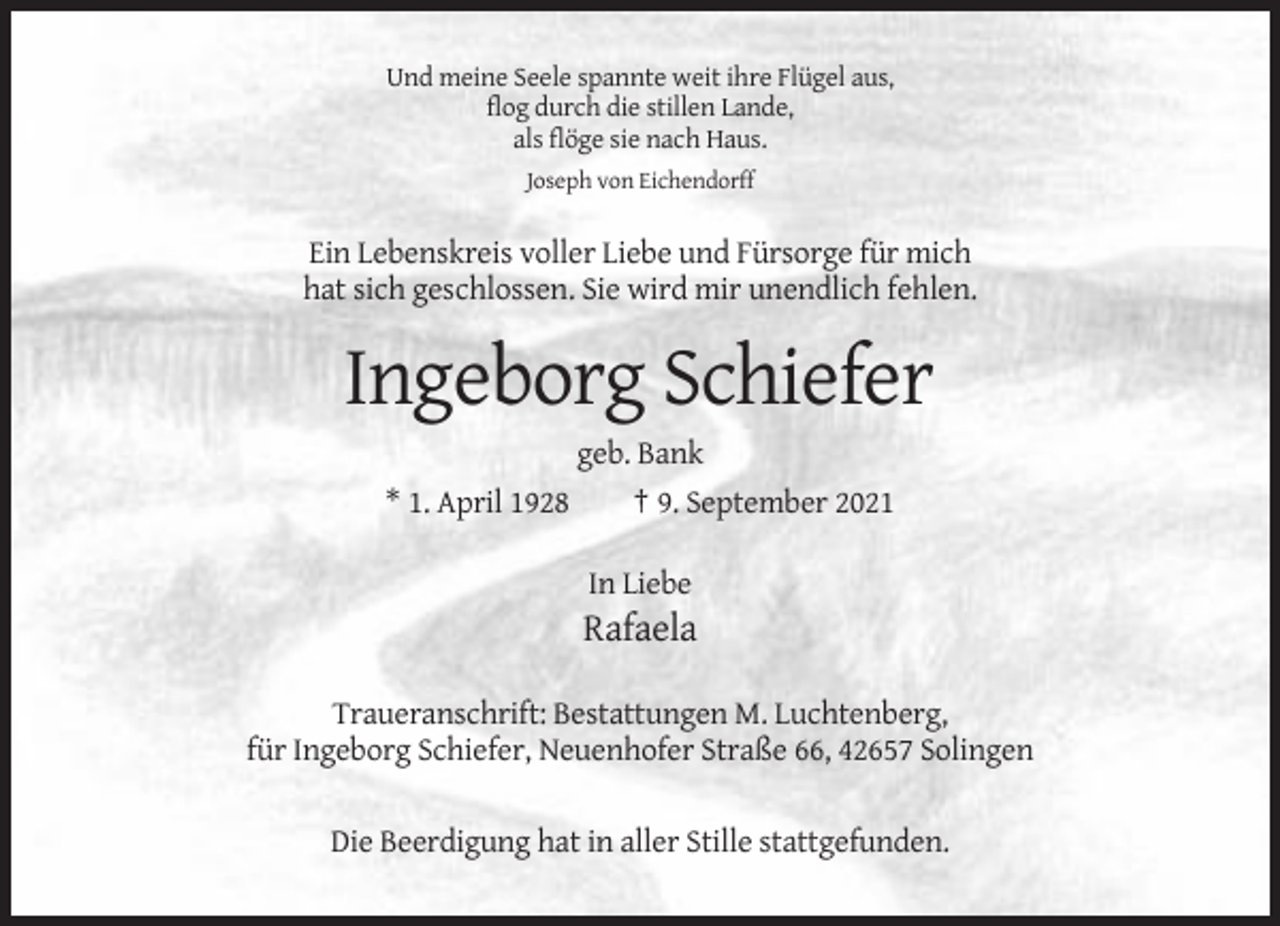 <p>Und meine Seele spannte weit ihre Flügel aus,<br />flog durch die stillen Lande,<br />als flöge sie nach Haus.<br />Joseph von Eichendorff</p><p>Ein Lebenskreis voller Liebe und Fürsorge für mich<br />hat sich geschlossen. Sie wird mir unendlich fehlen.</p><p>Ingeborg Schiefer<br />geb. Bank<br />* 1. April 1928<br />† 9. September 2021<br />In Liebe</p><p>Rafaela<br />Traueranschrift: Bestattungen M. Luchtenberg,<br />für Ingeborg Schiefer, Neuenhofer Straße 66, 42657 Solingen<br />Die Beerdigung hat in aller Stille stattgefunden.</p>
