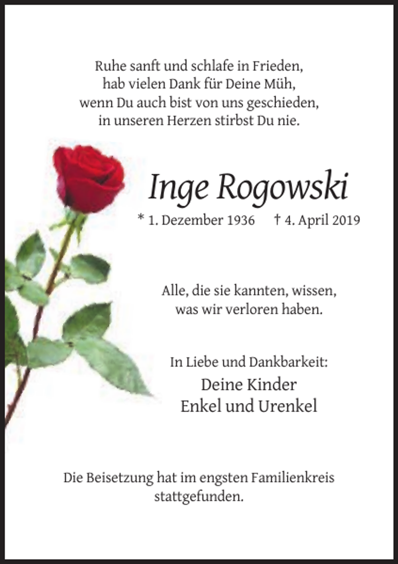 <p>Ruhe sanft und schlafe in Frieden,<br />hab vielen Dank für Deine Müh,<br />wenn Du auch bist von uns geschieden,<br />in unseren Herzen stirbst Du nie.</p><p>Inge Rogowski<br />* 1. Dezember 1936</p><p>† 4. April 2019</p><p>Alle, die sie kannten, wissen,<br />was wir verloren haben.</p><p>In Liebe und Dankbarkeit:</p><p>Deine Kinder<br />Enkel und Urenkel</p><p>Die Beisetzung hat im engsten Familienkreis<br />stattgefunden.</p>