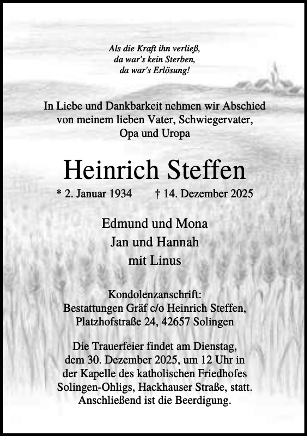 <p>Als die Kraft ihn verließ,<br />da war's kein Sterben,<br />da war's Erlösung!</p><p>In Liebe und Dankbarkeit nehmen wir Abschied<br />von meinem lieben Vater, Schwiegervater,<br />Opa und Uropa</p><p>Heinrich Steffen<br />* 2. Januar 1934</p><p>† 14. Dezember 2025</p><p>Edmund und Mona<br />Jan und Hannah<br />mit Linus<br />Kondolenzanschrift:<br />Bestattungen Gräf c/o Heinrich Steffen,<br />Platzhofstraße 24, 42657 Solingen<br />Die Trauerfeier findet am Dienstag,<br />dem 30. Dezember 2025, um 12 Uhr in<br />der Kapelle des katholischen Friedhofes<br />Solingen-Ohligs, Hackhauser Straße, statt.<br />Anschließend ist die Beerdigung.</p>