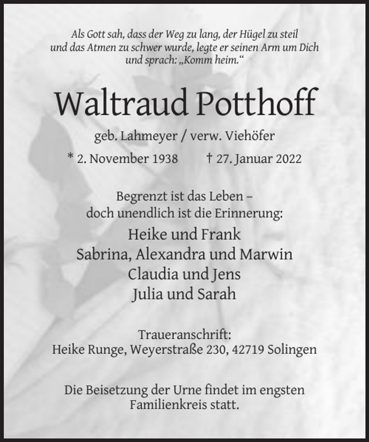<p>Als Gott sah, dass der Weg zu lang, der Hügel zu steil<br />und das Atmen zu schwer wurde, legte er seinen Arm um Dich<br />und sprach: „Komm heim.“</p><p>Waltraud Potthoff<br />geb. Lahmeyer / verw. Viehöfer<br />* 2. November 1938</p><p>† 27. Januar 2022</p><p>Begrenzt ist das Leben –<br />doch unendlich ist die Erinnerung:</p><p>Heike und Frank<br />Sabrina, Alexandra und Marwin<br />Claudia und Jens<br />Julia und Sarah<br />Traueranschrift:<br />Heike Runge, Weyerstraße 230, 42719 Solingen<br />Die Beisetzung der Urne findet im engsten<br />Familienkreis statt.</p>
