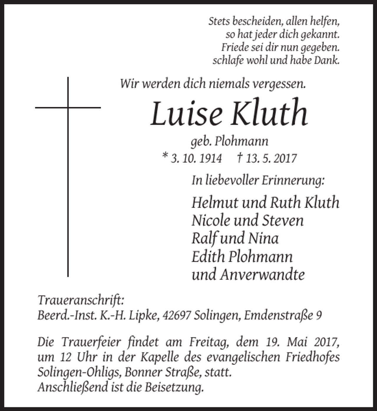 <p>Stets bescheiden, allen helfen,<br />so hat jeder dich gekannt.<br />Friede sei dir nun gegeben.<br />schlafe wohl und habe Dank.</p><p>Wir werden dich niemals vergessen.</p><p>Luise Kluth<br />geb. Plohmann<br />* 3. 10. 1914 † 13. 5. 2017<br />In liebevoller Erinnerung:</p><p>Helmut und Ruth Kluth<br />Nicole und Steven<br />Ralf und Nina<br />Edith Plohmann<br />und Anverwandte<br />Traueranschrift:<br />Beerd.-Inst. K.-H. Lipke, 42697 Solingen, Emdenstraße 9<br />Die Trauerfeier findet am Freitag, dem 19. Mai 2017,<br />um 12 Uhr in der Kapelle des evangelischen Friedhofes<br />Solingen-Ohligs, Bonner Straße, statt.<br />Anschließend ist die Beisetzung.</p>