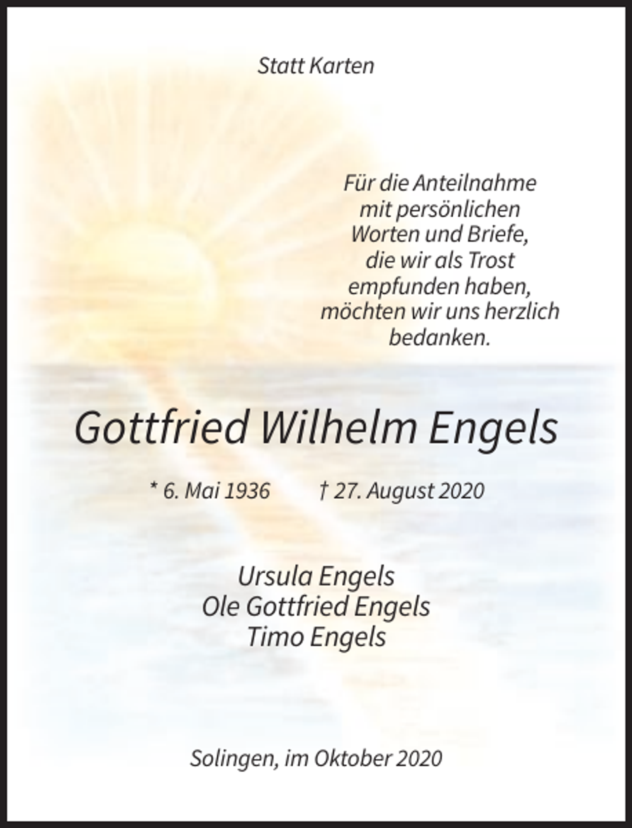 <p>Statt Karten</p><p>Für die Anteilnahme<br />mit persönlichen<br />Worten und Briefe,<br />die wir als Trost<br />empfunden haben,<br />möchten wir uns herzlich<br />bedanken.</p><p>Gottfried Wilhelm Engels<br />* 6. Mai 1936</p><p>† 27. August 2020</p><p>Ursula Engels<br />Ole Gottfried Engels<br />Timo Engels</p><p>Solingen, im Oktober 2020</p>