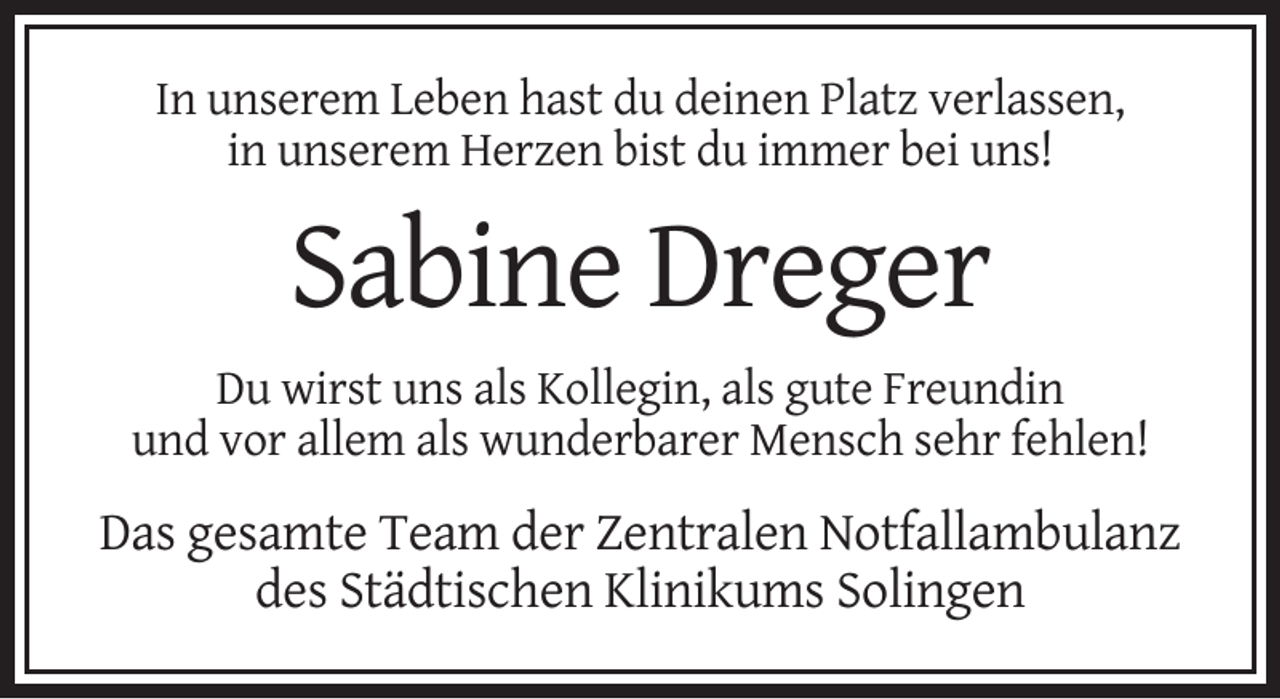 <p>In unserem Leben hast du deinen Platz verlassen,<br />in unserem Herzen bist du immer bei uns!</p><p>Sabine Dreger<br />Du wirst uns als Kollegin, als gute Freundin<br />und vor allem als wunderbarer Mensch sehr fehlen!</p><p>Das gesamte Team der Zentralen Notfallambulanz<br />des Städtischen Klinikums Solingen</p>