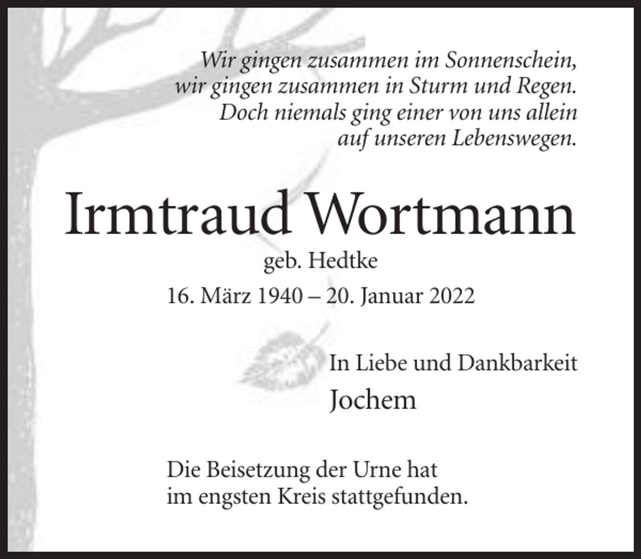 <p>Wir gingen zusammen im Sonnenschein,<br />wir gingen zusammen in Sturm und Regen.<br />Doch niemals ging einer von uns allein<br />auf unseren Lebenswegen.</p><p>Irmtraud Wortmann<br />geb. Hedtke<br />16. März 1940 – 20. Januar 2022<br />In Liebe und Dankbarkeit</p><p>Jochem<br />Die Beisetzung der Urne hat<br />im engsten Kreis stattgefunden.</p>
